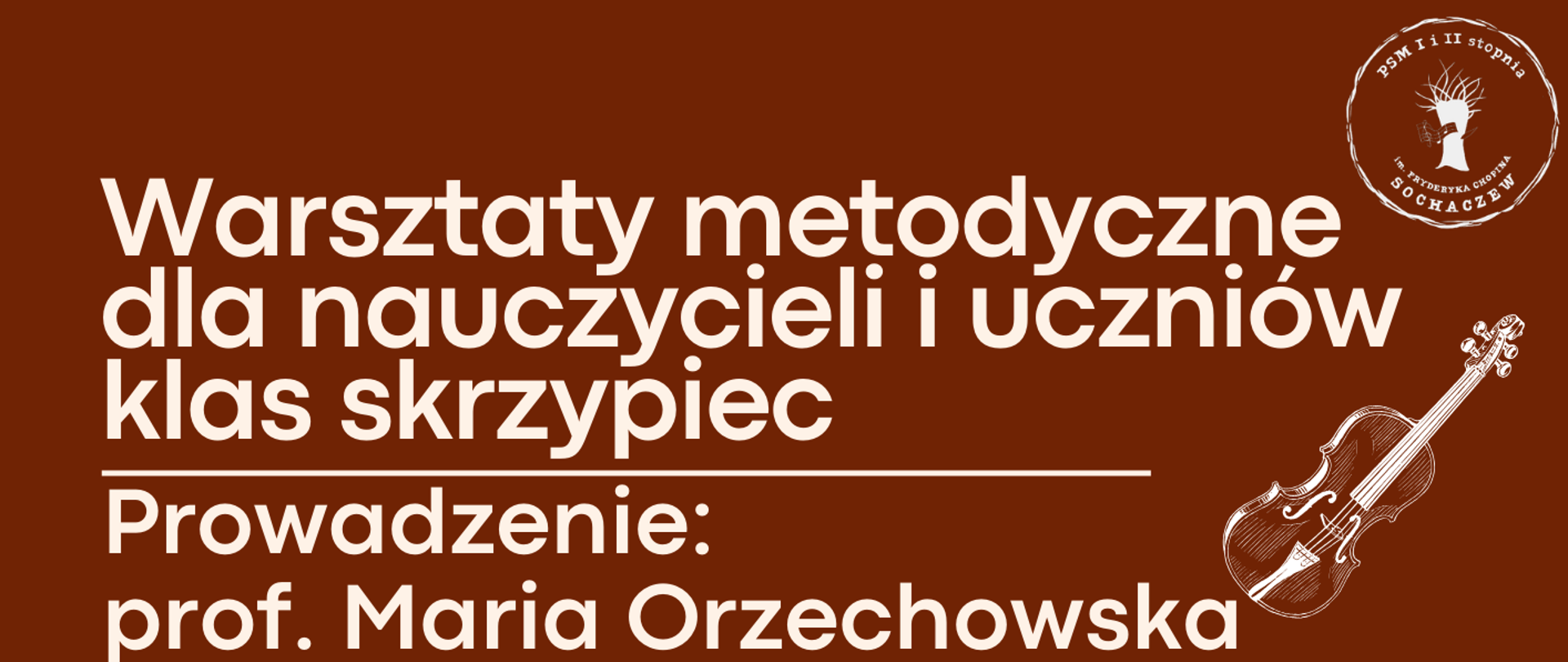 Górna część plakatu w kolorze brązowym. W prawym górnym rogu logo szkoły muzycznej w Sochaczewie. Na górze plakatu informacje: Warsztaty metodyczne dla nauczycieli i uczniów klas skrzypiec. Prowadzenie prof. Maria Orzechowska. Państwowa Szkoła Muzyczna I i II stopnia im. Fryderyka Chopina w Sochaczewie. Dolna część plakatu w kolorze beżowym. Z lewej strony fragment zdjęcia skrzypiec leżących na nutach. Z prawej strony informacje: 17 lutego 2026 r. Sala Kameralna. Program warsztatów:
12:30 - 14:15 - lekcje otwarte
14:15 - 14:45 - przerwa
14:45 - 16:15 - lekcje otwarte
16:15 - 16:30 - przerwa
16:30 - 17:15 - lekcje otwarte
17:15 - 18:30 - spotkanie metodyczne
z uczniami szkoły I st. “Elementy techniki skrzypcowej”