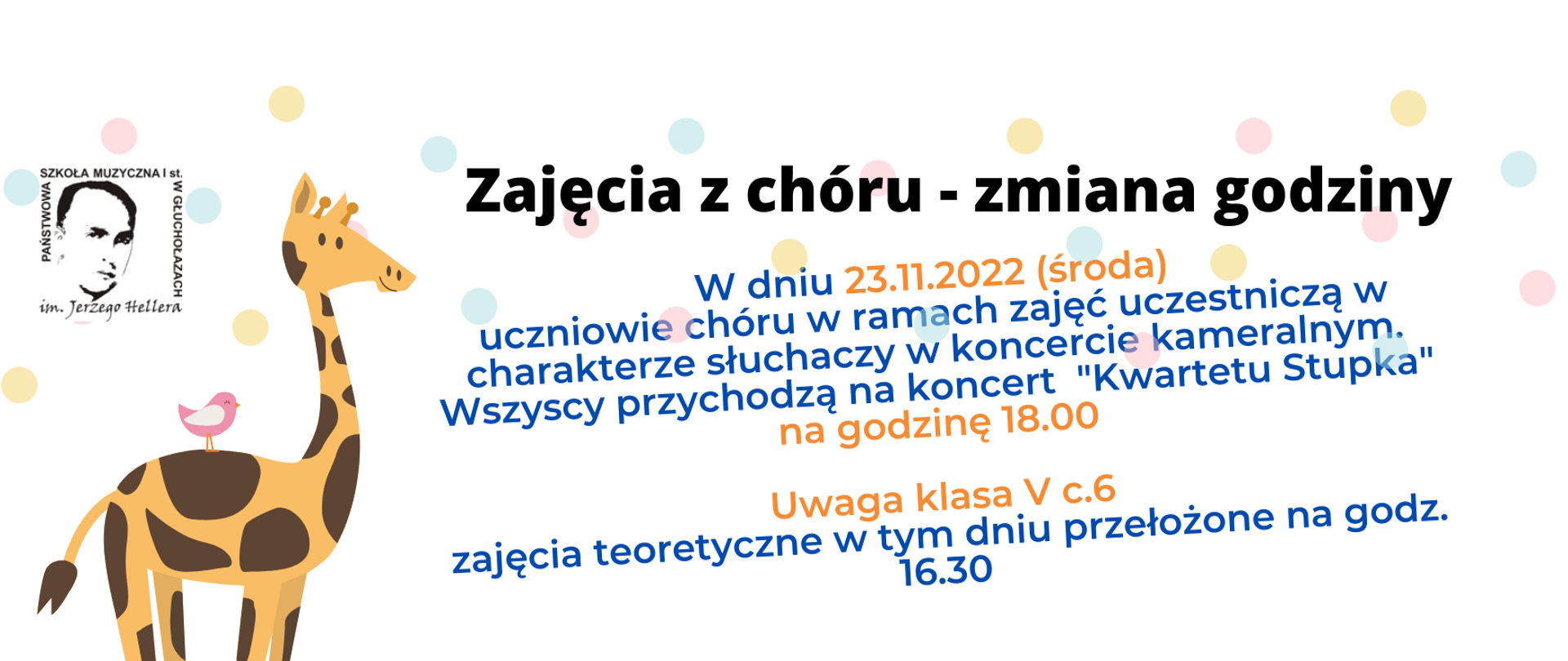 Grafika. Plakat panorama białe tło, delikatne pastelowe kulki na drugim planie. Od lewej - logo PSM w Głuchołazach - czarne litery. W kremowo w brązowe łaty uśmiechnięta żyrafa, na plecach siedzi różowy ptaszek z białymi skrzydłami. Tekst czarny: Zajęcia z chóru - zmiana godziny. Tekst w kolorze granatowych i piaskowym: W dniu 23.11.2022 (środa)
uczniowie chóru w ramach zajęć uczestniczą w charakterze słuchaczy w koncercie kameralnym. Wszyscy przychodzą na koncert "Kwartetu Stupka" na godzinę 18.00,;Uwaga klasa V c.6 zajęcia teoretyczne w tym dniu przełożone na godz. 16.30

