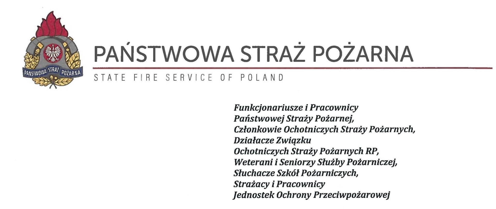 logo Państwowej Straży pozarnej obok napis Państwowa Straż Pożarna i State Fire Service of Poland
poniżej tekst:
Funkcjonariusze i Pracownicy Państwowej Straży Pożarnej,
Członkowie Ochotniczych Straży Pożarnych, Działacze Związku
Ochotniczych Straży Pożarnych RP, Weterani i Seniorzy Służby Pożarniczej, Słuchacze Szkól Pożarniczych,
Strażacy i Pracownicy
Jednostek Ochrony Przeciwpożarowej