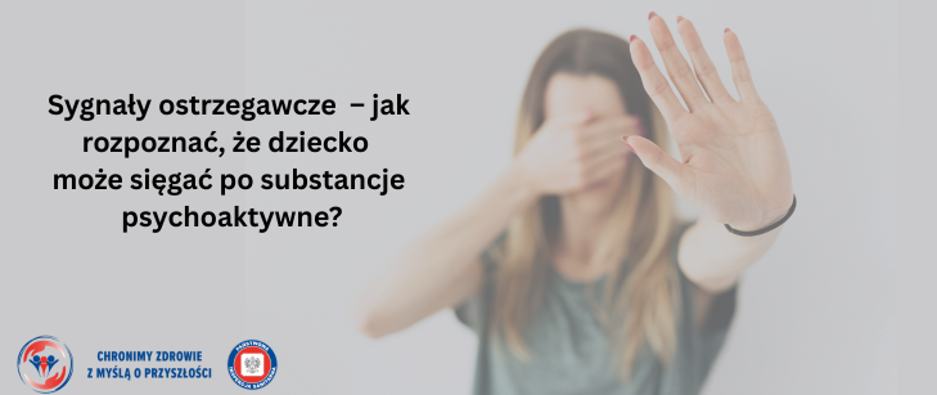Grafika przedstawia młodą kobietę/ nastolatkę, która jedną dłonią zasłania twarz a drugą dłoń wystawia do przodu, co symbolizuje stop. Po lewek stronie umieszczono napis Sygnały ostrzegawcze - jak rozpoznać, że dziecko może sięgać po substancje psychoaktywne ?. W lewym dolnym rogu znajdują się 2 logo Inspekcji Sanitarnej oraz napis Chronimy Zdrowie z Myślą o Przyszłości.
