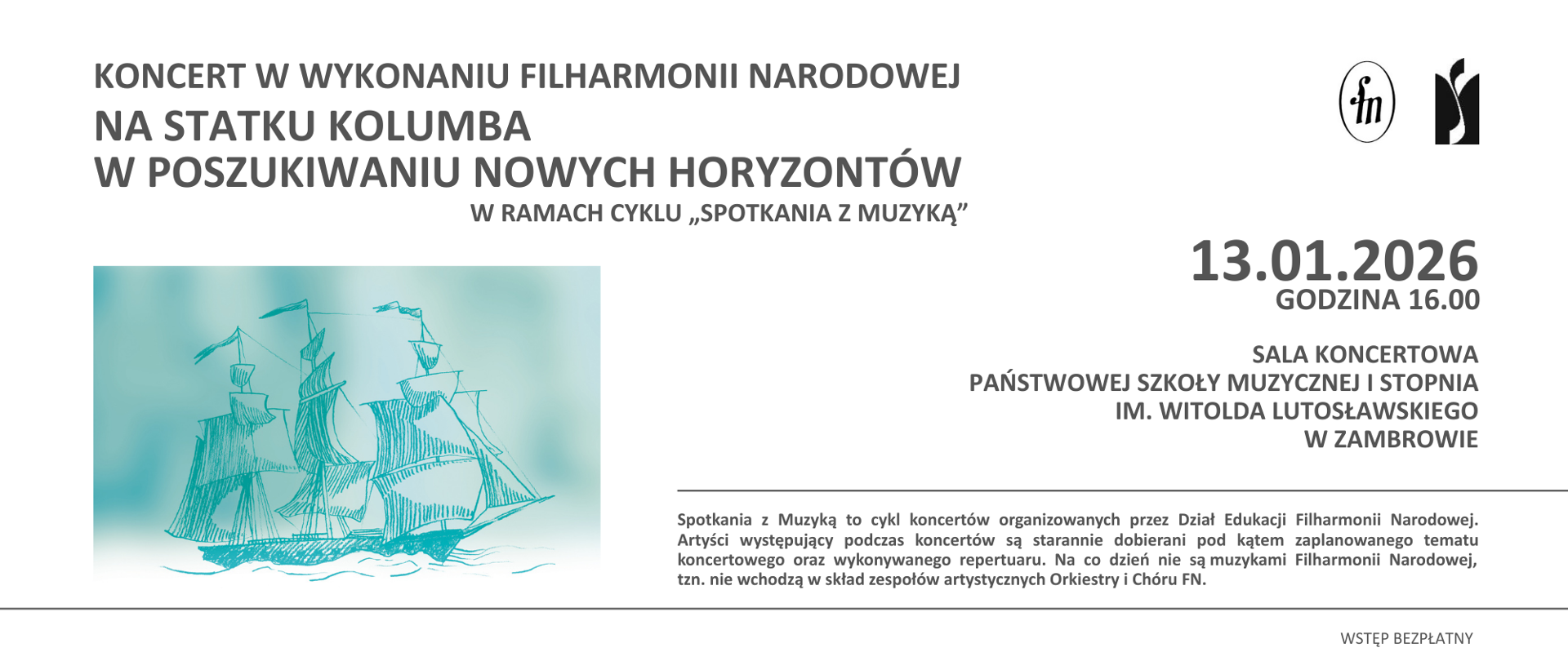 Plakat informujący o koncercie w wykonaniu Filharmonii Narodowej w ramach cyklu „Spotkania z Muzyką”. W górnej części plakatu znajduje się tekst: „Koncert w wykonaniu Filharmonii Narodowej. Na statku Kolumba. W poszukiwaniu nowych horyzontów”. W prawym górnym rogu umieszczono logotypy Filharmonii Narodowej i PSM I stopnia w Zambrowie.
W centralnej części plakatu po lewej stronie przedstawiono ilustrację stylizowanego żaglowca płynącego po wodzie, wykonaną cienką, szkicową linią w odcieniach turkusu i błękitu, na jasnym tle. Po prawej stronie ilustracji podano datę i godzinę wydarzenia: „13.01.2026, godzina 16.00”. W dolnej części plakatu znajduje się informacja o miejscu koncertu: „Sala koncertowa Państwowej Szkoły Muzycznej I stopnia im. Witolda Lutosławskiego w Zambrowie, Aleja Wojska Polskiego 4”. Na dole plakatu zamieszczono informację, że „Spotkania z Muzyką” to cykl koncertów organizowanych przez Dział Edukacji Filharmonii Narodowej, w ramach którego artyści dobierani są pod kątem tematu koncertu i prezentowanego repertuaru oraz że nie są oni na co dzień muzykami Orkiestry i Chóru Filharmonii Narodowej. W prawym dolnym rogu jest informacja, że koncert jest bezpłatny. 