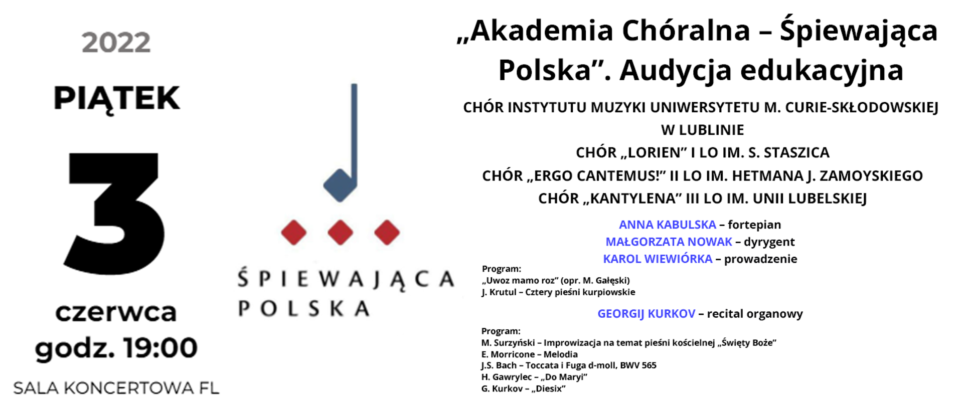 Baner przedstawia informacje o wydarzeniu. Po lewej stronie czarny napis: piątek 3 czerwca 2022 godz. 19.00 Sala koncertowa FL. W centrum znajduje się grafika wydarzenia, czyli niebieska nuta z trzema czerwonymi punktami pod nią, poniżej napis Śpiewająca Polska. Po prawej stronie od góry czarny napis: „Akademia Chóralna – Śpiewająca Polska”. Audycja edukacyjna, poniżej wypisani są wykonawcy CHÓR INSTYTUTU MUZYKI UNIWERSYTETU M. CURIE-SKŁODOWSKIEJ W LUBLINIE
CHÓR „LORIEN” I LO IM. S. STASZICA
CHÓR „ERGO CANTEMUS!” II LO IM. HETMANA J. ZAMOYSKIEGO
CHÓR „KANTYLENA” III LO IM. UNII LUBELSKIEJ, niżej imiona i nazwiska: ANNA KABULSKA – fortepian, MAŁGORZATA NOWAK – dyrygent, KAROL WIEWIÓRKA – prowadzenie. Niżej mniejszy czarny napis: Program: Uwoz mamo roz (opr. M. Gałęski), J. Krutul – Cztery pieśni kurpiowskie. Następnie imię i nazwisko kolejnego wykonawcy: GEORGIJ KURKOV – recital organowy i poniżej jego program: M. Surzyński – Improwizacja na temat pieśni kościelnej „Święty Boże”, E. Morricone – Melodia, J.S. Bach – Toccata i Fuga d-moll, BWV 565, H. Gawrylec – „Do Maryi”, G. Kurkov – „Diesix”
