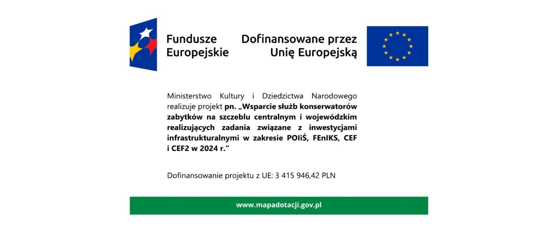 na zdjęciu widać logotyp z napisem Fundusze Europejskie, flagę Unii Europejskiej obok, której jest napis napis: Dofinansowano przez Unię Europejską oraz tekst poniżej: Ministerstwo Kultury i Dziedzictwa Narodowego realizuje projekt pn. „Wsparcie służb konserwatorów zabytków na szczeblu centralnym i wojewódzkim realizujących zadania związane z inwestycjami infrastrukturalnymi w zakresie POliŚ, FEnIKS, CEF i CEF2 w 2024 r." Dofinansowanie projektu z UE: 3 415 946,42 PLN. Zdjęcie zawiera odnośnik do strony internetowej www.mapadotacji.gov.pl