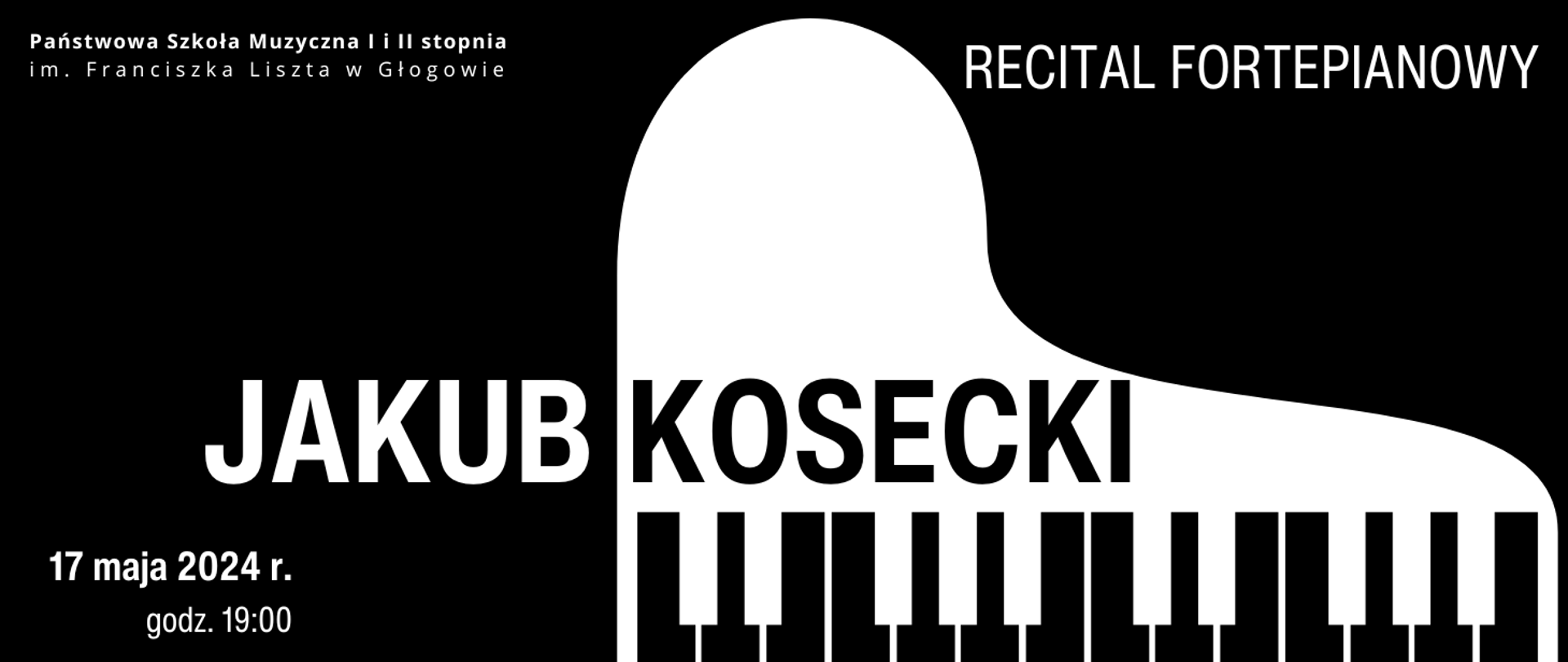 Grafika zawiera tekst: "RECITAL FORTEPIANOWY JAKUB KOSECKI 17 maja 2024 r. godz. 19:00". Napisy białe, w części środkowej czcionką w dużym rozmiarze imię i nazwisko, nazwa wydarzenia w prawym górnym rogu, data w dolnym lewym rogu. Nazwisko w kolorze czarnym, umieszczone na tle białej ikony - symbolu fortepianu. W lewym górnym rogu pełna nazwa szkoły rozmieszczona w dwóch rzędach, w kolorze białym. Tło czarne.