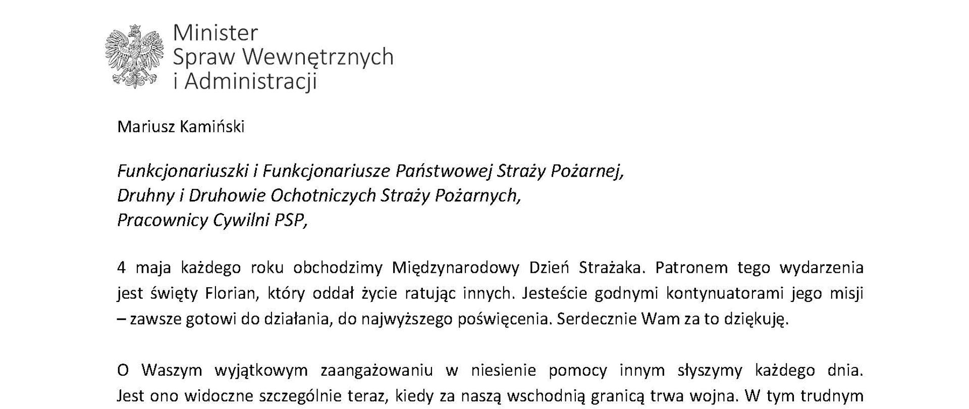 Orzeł w koronie i napis Minister Spraw Wewnętrznych i Administracji
poniżej tekst.
Mariusz Kamiński
Funkcjonariuszki i Funkcjonariusze Państwowej Straży Pożarnej, Druhny i Druhowie Ochotniczych Straży Pożarnych,
Pracownicy Cywilni PSP,
4 maja każdego roku obchodzimy Międzynarodowy Dzień Strażaka. Patronem tego wydarzenia jest święty Florian, który oddał życie ratując innych. Jesteście godnymi kontynuatorami jego misji
– zawsze gotowi do działania, do najwyższego poświęcenia. Serdecznie Wam za to dziękuję.
O Waszym wyjątkowym zaangażowaniu w niesienie pomocy innym słyszymy każdego dnia. Jest ono widoczne szczególnie teraz, kiedy za naszą wschodnią granicą trwa wojna. W tym trudnym czasie dla Ukrainy Krajowe Centrum Koordynacji Ratownictwa KG PSP stało się koordynatorem dla straży pożarnych z całego świata, które przekazują sprzęt pożarniczy ukraińskim strażakom. Od czasu wybuchu wojny za naszą wschodnią granicą koordynujecie również pomoc udzielaną uchodźcom z Ukrainy na dworcach kolejowych i autobusowych we wszystkich miastach wojewódzkich w Polsce. Bez wytężonej pracy strażaków nie byłoby możliwe także sprawne funkcjonowanie punktów recepcyjnych. Te wszystkie działania to nie tylko Wasza codzienna praca, ale i wspaniałe świadectwo solidarności z obywatelami Ukrainy.
Międzynarodowy Dzień Strażaka to okazja nie tylko do podziękowań, ale także podkreślenia roli Waszej służby w funkcjonowaniu państwa. Zapewniam, że zarówno Państwowa Straż Pożarna, jak i Ochotnicze Straże Pożarne zawsze mogą liczyć na wsparcie ze strony MSWiA. Warto przypomnieć o zmianach, które wprowadziliśmy w ramach Ustawy o Ochotniczych Strażach Pożarnych, o co od dawna zabiegało środowisko OSP. Najważniejszą z nich jest coroczne waloryzowanie świadczenia ratowniczego będącego dodatkiem do emerytury. Wydanych zostało już ponad 30 tys. decyzji o przyznaniu tego dodatku emerytowanym strażakom OSP. Ponadto Państwowa Straż Pożarna została ujęta w nowym programie modernizacji służb mundurowych na lata 2022-2025. To przykłady działań, dzięki którym możemy dodatkowo wesprzeć Waszą codzienną, niezwykle wymagającą służbę.
Wszystkim Funkcjonariuszkom i Funkcjonariuszom PSP, Druhnom i Druhom OSP oraz Pracownikom Cywilnym PSP z okazji Waszego święta składam życzenia wszelkiej pomyślności oraz wielu sukcesów zarówno w życiu prywatnym, jak i zawodowym. Serdecznie dziękuję za dotychczasowe działania podejmowane na rzecz zapewnienia bezpieczeństwa obywatelom. Niech Wasza służba będzie zawsze źródłem satysfakcji oraz społecznego uznania.
Z wyrazami szacunku
Mariusz Kamiński
Minister Spraw Wewnętrznych i Administracji
i podpis