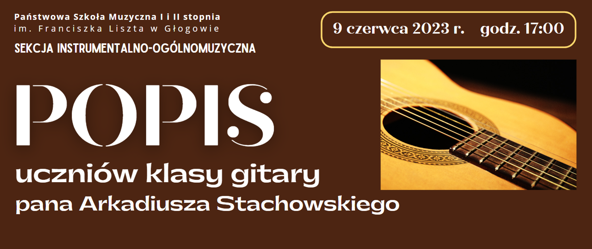 Tło w kolorze ciemnobrązowym, napisy białe. W lewym górnym rogu pełna nazwa szkoły ułożona w dwóch rzędach, pod spodem napis: "SEKCJA INSTRUMENTALNO-OGÓLNOMUZYCZNA". W części centralnej wyrównany do lewej strony, dużą czcionką napis "POPIS", pod nim - mniejszą czcionką - napis:" uczniów klasy gitary pana Arkadiusza Stachowskiego" - w trzech rzędach. W prawym górnym rogu data: "9 czerwca 2023 r. godz. 17:00", umieszczony w żółtej ramce w kształcie prostokąta z zaokrąglonymi rogami. W środkowej części prostokątne zdjęcie gitary - widoczny fragment żółtego pudła rezonansowego z ozdobną rozetą wokół otworu rezonansowego, fragment gryfu z progami i struny.