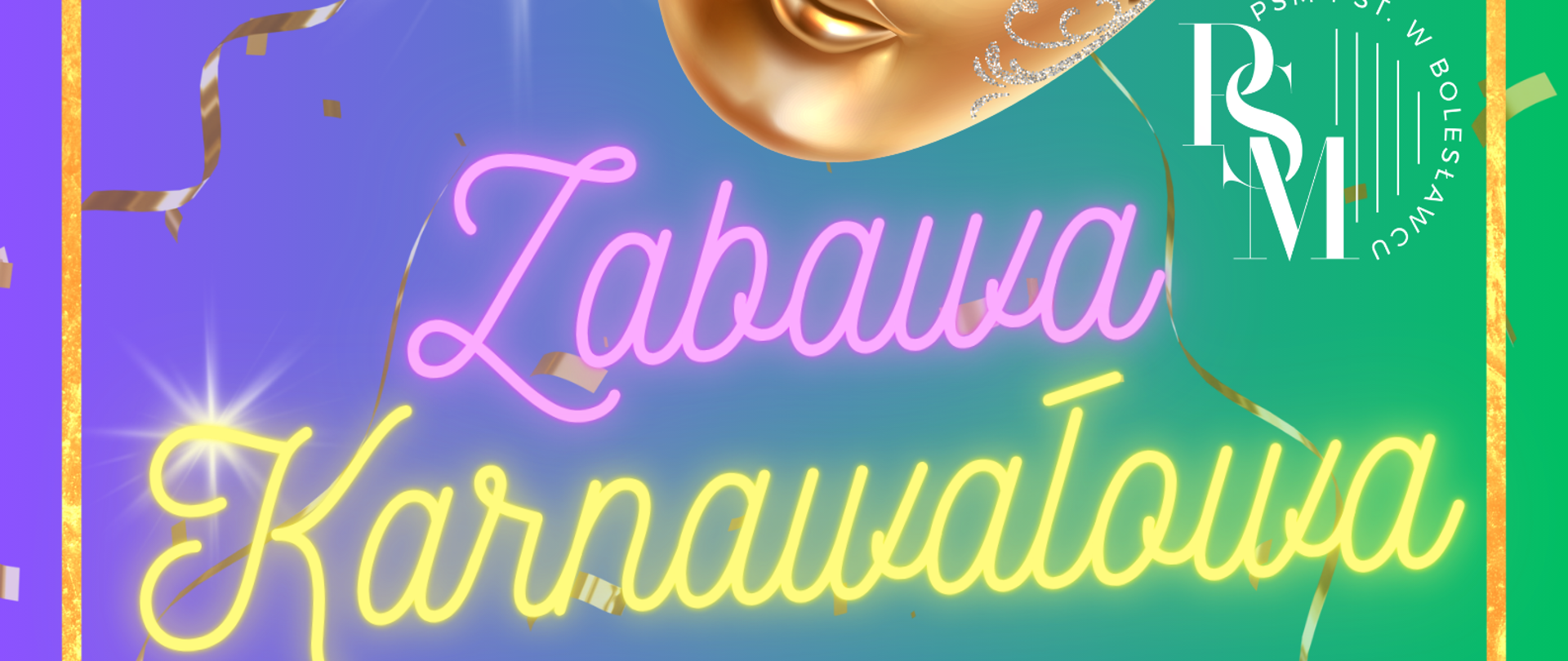 Grafika w kolorze gradientowym - odcieniu niebiesko-zielonym, przedstawiająca na głównym planie złotą maskę karnawałową z ozdobnymi piórami niebiesko-fioletowo-zielonymi. W tle widoczne jest złote konfetti, a na obrzeżach grafiki - złota ramka. Na grafice znajdują się napisy: "Zabawa karnawałowa - 27 lutego, godz. 17.00-19.00, aula PSM. Serdecznie zapraszamy! Mile widziane przebranie i dobry humor."