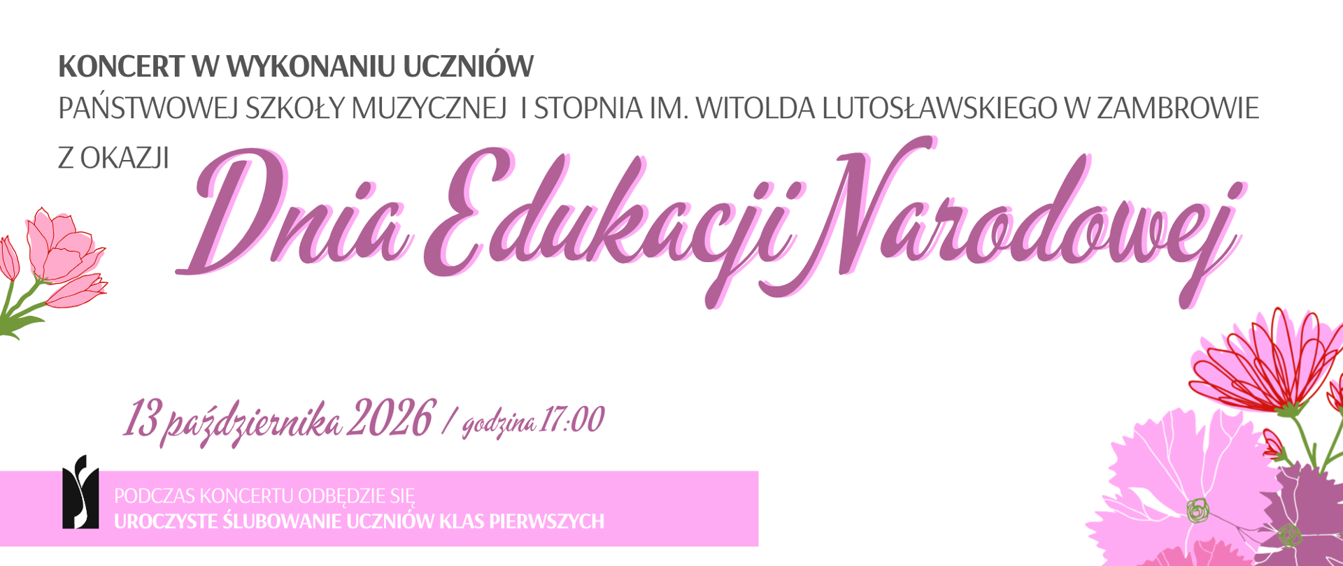Baner informujący o koncercie z okazji Dnia Edukacji Narodowej w wykonaniu uczniów Państwowej Szkoły Muzycznej I stopnia im. Witolda Lutosławskiego w Zambrowie. Grafika ma jasne, białe tło i utrzymana jest w delikatnej, różowo-fioletowej kolorystyce.
W górnej części znajduje się napis: „Koncert w wykonaniu uczniów Państwowej Szkoły Muzycznej I stopnia im. Witolda Lutosławskiego w Zambrowie z okazji”. Poniżej, dużą ozdobną czcionką w odcieniach różu i fioletu, umieszczono tytuł: „Dnia Edukacji Narodowej”.
W dolnej części banera podana jest data i godzina wydarzenia: „13 października 2026 / godzina 17:00”.
Poniżej, na poziomym różowym pasie, znajduje się informacja: „Podczas koncertu odbędzie się uroczyste ślubowanie uczniów klas pierwszych”. Obok tekstu umieszczono czarno-białe logo szkoły.
Elementami dekoracyjnymi grafiki są stylizowane kwiaty. Po lewej stronie widoczne są niewielkie różowe kwiaty z zielonymi łodygami i liśćmi, natomiast prawą dolną część zdobi większa kompozycja kwiatowa w odcieniach różu, czerwieni i fioletu.