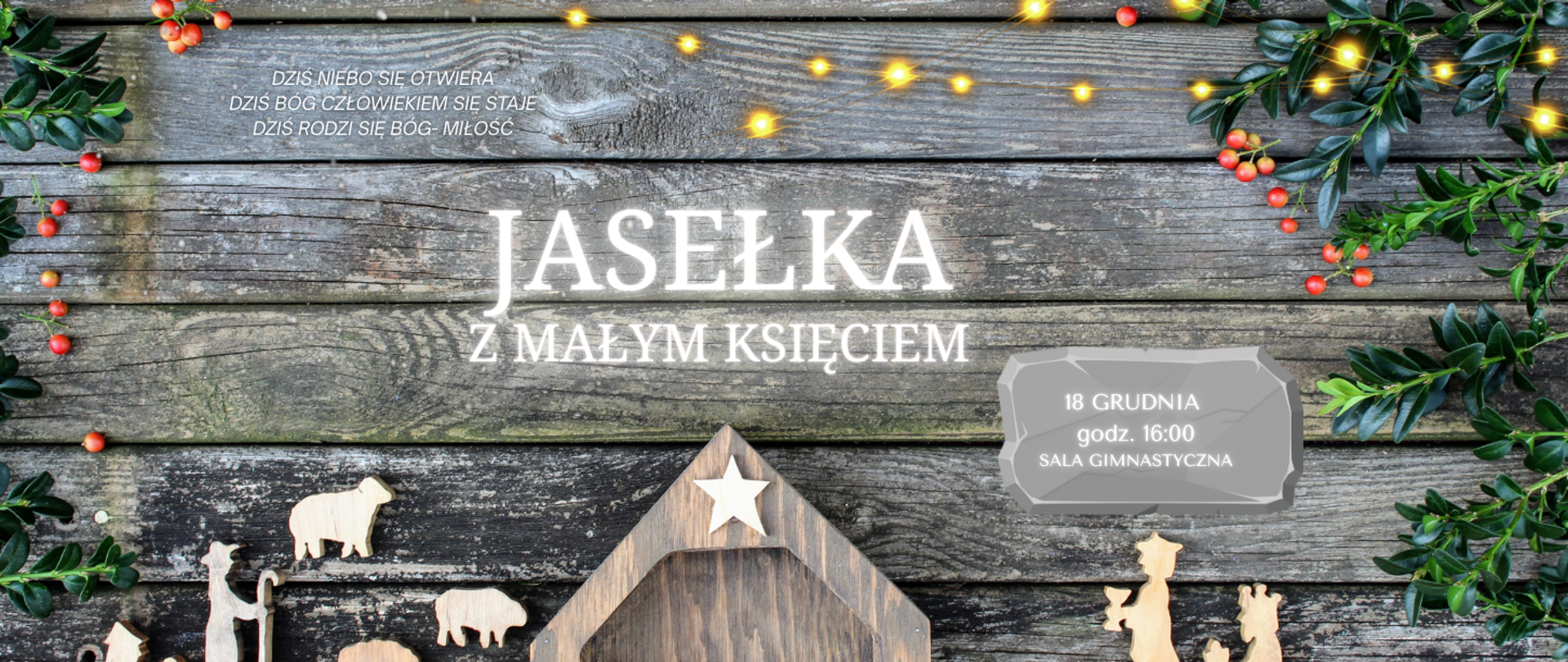 Plakat ma świąteczny, bożonarodzeniowy charakter. Tło stanowi drewniana deska w szaro-brązowym odcieniu, ozdobiona gałązkami zielonego ostrokrzewu z czerwonymi jagodami oraz ciepłymi, żółtymi światełkami choinkowymi u góry.
Na górze, mniejszym białym tekstem:
„DZIŚ NIEBO SIĘ OTWIERA
DZIŚ BÓG CZŁOWIEKIEM SIĘ STAŁE
DZIŚ RODZI SIĘ BÓG-MIŁOŚĆ”
W centralnej części duży, biały napis:
„JASEŁKA
Z MAŁYM KSIĘCIEM”
Po prawej stronie, na szarym kamieniu:
„18 GRUDNIA
godz. 16:00
SALA GIMNASTYCZNA”
Na dole plakatu widoczna jest drewniana szopka bożonarodzeniowa z pustym żłóbkiem, gwiazdką na dachu oraz drewnianymi figurkami: owcą, osiołkiem, wielbłądem i pasterzem.
Całość utrzymana w ciepłej, świątecznej atmosferze z dominującymi kolorami: brązem, zielenią, czerwienią i żółtym światłem.