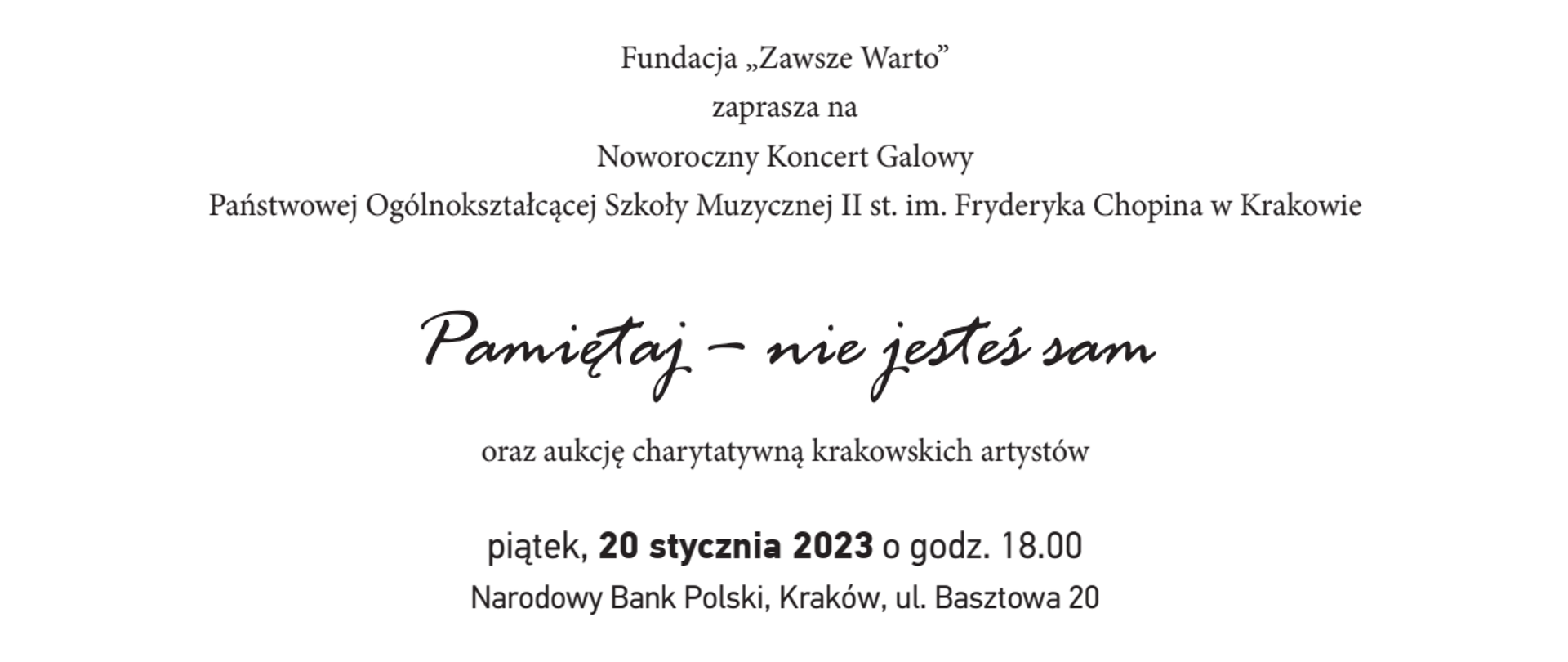 Grafika, białe tło, tekst od góry: Fundacja "Zawsze Warto"; zaprasza na; Noworoczny Koncert Galowy; Państwowej Ogólnokształcącej Szkoły Muzycznej II st. im. Fryderyka Chopina w Krakowie; Pamiętaj - nie jesteś sam; oraz aukcję charytatywną krakowskich artystów; piątek, 20 stycznia 2023 o godz. 18.00; Narodowy Bank Polski, Kraków, ul. Basztowa 20; Wystąpią: Orkiestra kameralna POSM pod dyrekcją prof. Marcelego Kolaski; oraz soliści - uczniowie szkoły; w programie utwory: G.F. Telemann, IX Fantazja cz. I, II; G. Bizet, Intermezzo z opery Carmen (opr.. J.P. Rampal); i inne
