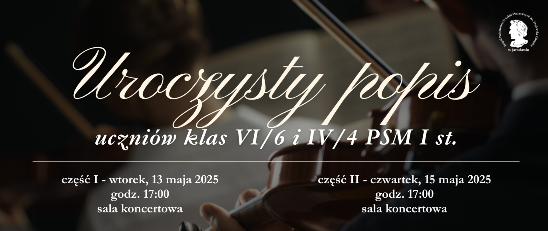 Baner ogłasza uroczysty popis uczniów klas VI/6 i IV/4 PSM I st. Wydarzenie podzielone jest na dwie części. Część I odbędzie się we wtorek, 13 maja 2025 roku o godzinie 17:00 w sali koncertowej. Część II zaplanowana jest na czwartek, 15 maja 2025 roku również o godzinie 17:00 w sali koncertowej. W tle banera widoczne są zamazane sylwetki muzyków grających na instrumentach smyczkowych. W prawym górnym rogu znajduje się logo ZPSM im. F. Chopina w Jarosławiu