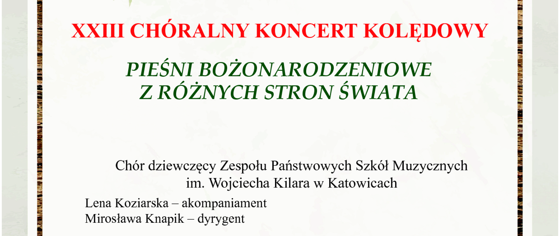 19 stycznia 2024
godz. 17:00
Kościół pw. Matki Bożej Piekarskiej
Katowice, ul. Ułańska 13
XXIII CHÓRALNY KONCERT KOLĘDOWY
PIEŚNI BOŻONARODZENIOWE
Z RÓŻNYCH STRON ŚWIATA
Chór dziewczęcy Zespołu Państwowych Szkół Muzycznych
im. Wojciecha Kilara w Katowicach
Lena Koziarska – akompaniament
Mirosława Knapik – dyrygent
Chór męski Zespołu Państwowych Szkół Muzycznych
im. Wojciecha Kilara w Katowicach
Rafał Dudek – akompaniament
Adam Kujawa – dyrygent
Kameralny chór żeński Zespołu Państwowych Szkół Muzycznych
im. Wojciecha Kilara w Katowicach
Maja Guzik – akompaniament
Laura Płatek – akompaniament
Izabela Urbańska – akompaniament
Julia Willner-Paster – akompaniament
Mirosława Knapik – dyrygent
prowadzenie koncertu – Magdalena Iwanowicz