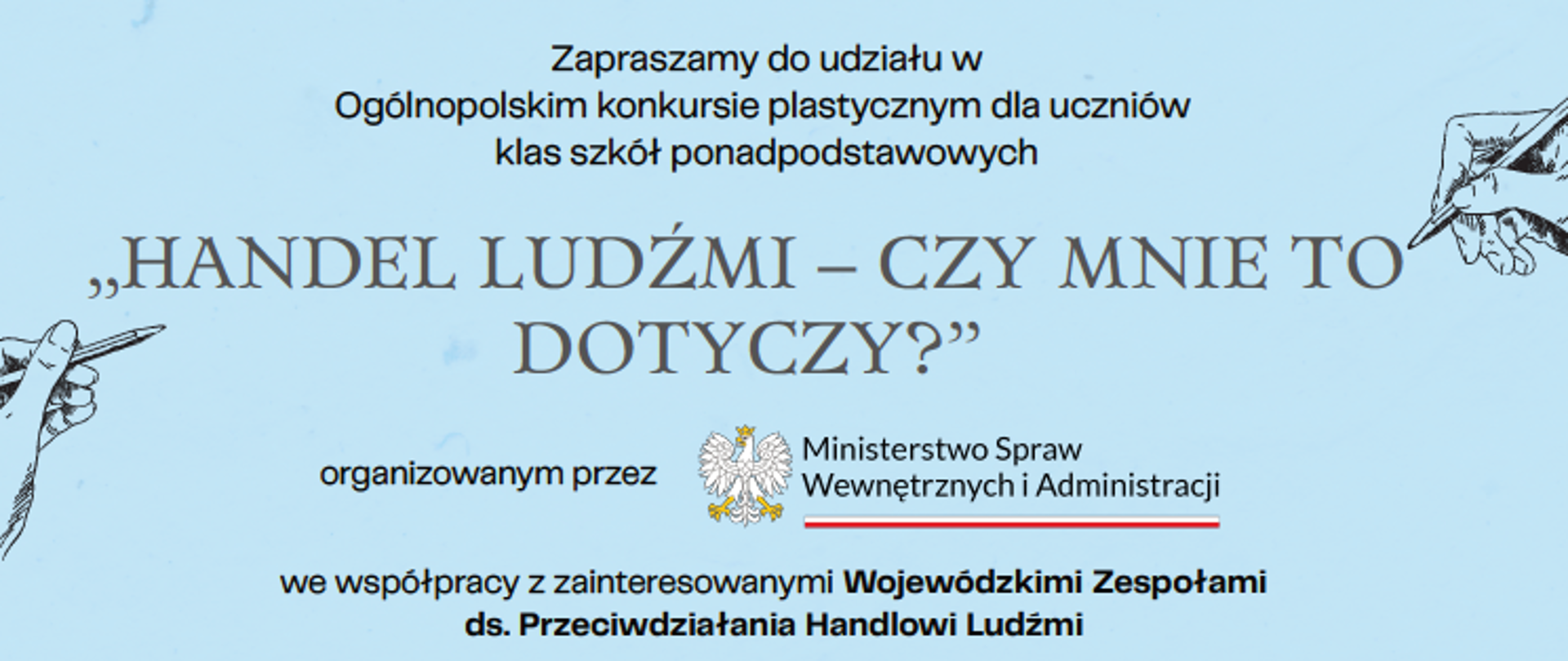 „Plakat na jasnoniebieskim tle zapraszający do udziału w ogólnopolskim konkursie plastycznym dla uczniów szkół ponadpodstawowych. Główny tytuł brzmi "Handel ludźmi – czy mnie to dotyczy?". Informacja wskazuje, że organizatorem jest Ministerstwo Spraw Wewnętrznych i Administracji we współpracy z Wojewódzkimi Zespołami ds. Przeciwdziałania Handlowi Ludźmi. Na plakacie widoczne są także rysunki dłoni oraz cele konkursu, m.in. podniesienie świadomości na temat handlu ludźmi i zagrożeń z nim związanych.