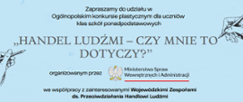 „Plakat na jasnoniebieskim tle zapraszający do udziału w ogólnopolskim konkursie plastycznym dla uczniów szkół ponadpodstawowych. Główny tytuł brzmi "Handel ludźmi – czy mnie to dotyczy?". Informacja wskazuje, że organizatorem jest Ministerstwo Spraw Wewnętrznych i Administracji we współpracy z Wojewódzkimi Zespołami ds. Przeciwdziałania Handlowi Ludźmi. Na plakacie widoczne są także rysunki dłoni oraz cele konkursu, m.in. podniesienie świadomości na temat handlu ludźmi i zagrożeń z nim związanych.