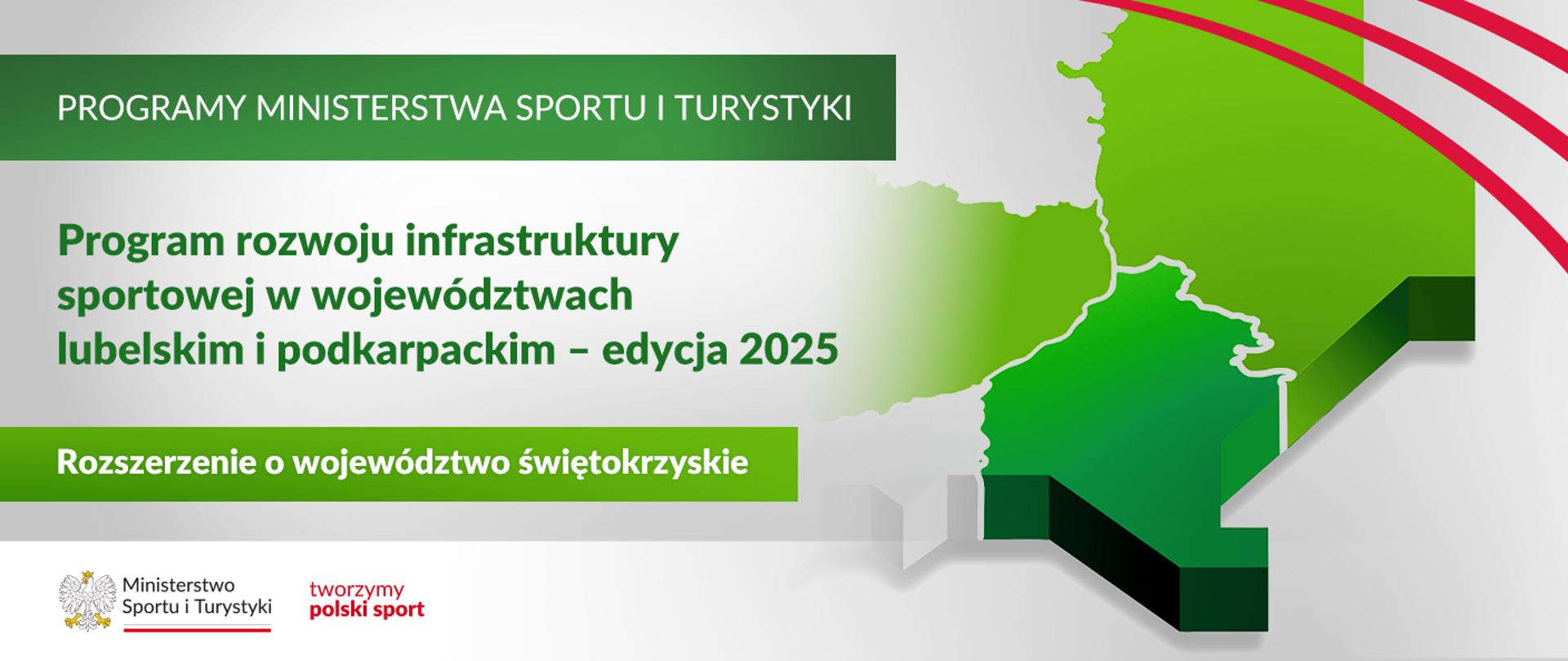 Grafika. Z lewej strony napisy jeden pod drugim: (1) na ciemno zielonym pasku białymi dużymi literami: "PROGRAMY MINISTERSTWA SPORTU I TURYSTYKI"; (2) na jasnym tle ciemno zielonymi literami: Program rozwoju infrastruktury sportowej w województwach lubelskim i podkarpackim – edycja 2025; (3) na jasno zielonym pasku białymi literami: "Rozszerzenie o województwo świętokrzyskie". Na dole na białym pasku logotyp MSiT i czerwony napis "tworzymy polski sport". Z prawej strony fragment mapy Polski - widoczne województwa lubelskie, podkarpackie i świętokrzyskie.
