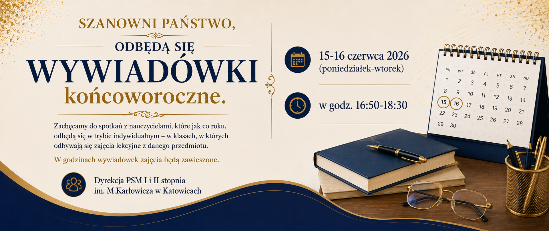 SZANOWNI PAŃSTWO, 15-16 czerwca 2026 (poniedziałek-wtorek) w godz. 16:50-18:30
ODBĘDĄ SIĘ
WYWIADÓWKI
końcoworoczne.
Zachęcamy do spotkań z nauczycielami, które jak co roku, odbędą się w trybie indywidualnym – w klasach, w których odbywają się zajęcia lekcyjne z danego przedmiotu.
W godzinach wywiadówek zajęcia będą zawieszone.
Dyrekcja PSM I i II stopnia
im. M.Karłowicza w Katowicach

