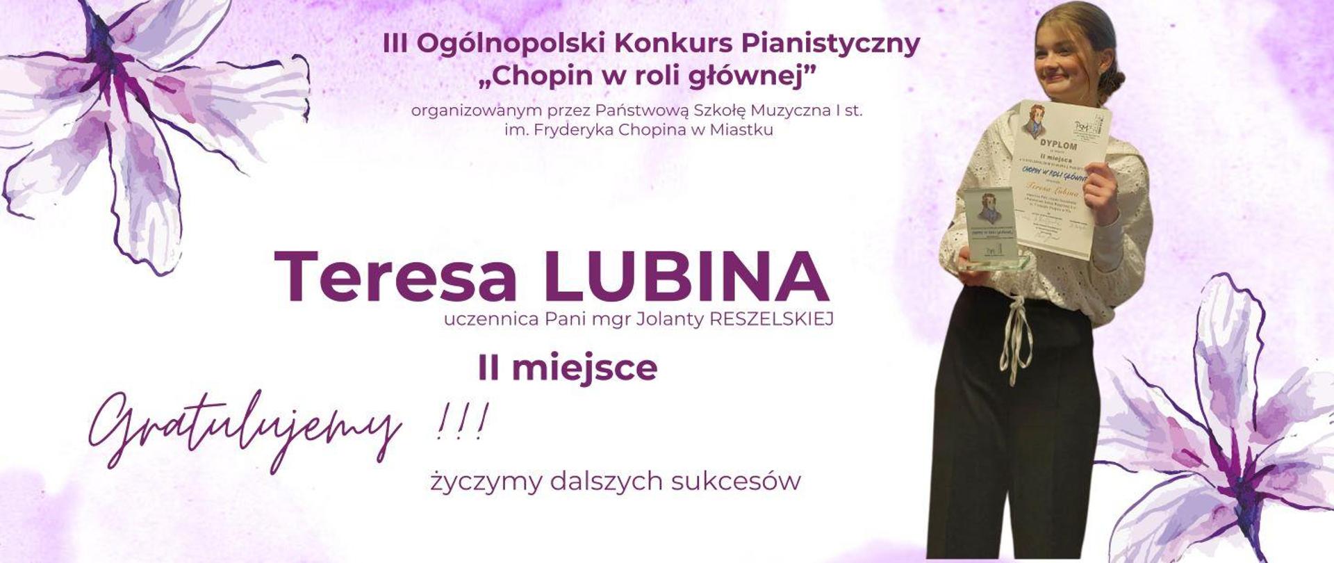 Na plamiastym fioletowym tle w narożnikach naszkicowane kwiaty. Po prawej stronie zdjęcie Teresy Lubiny. W rękach trzyma dyplom oraz statuetkę. Ubrana jest w czarne spodnie, białą bluzkę, włosy upięte w kok. Na środku napis III Ogólnopolski Konkurs Pianistyczny „Chopin w roli głównej” w Miastku. Teresa Lubina uczennica Pani Jolanty Reszelskiej II miejsce. Gratulujemy i życzymy dalszych sukcesów.
