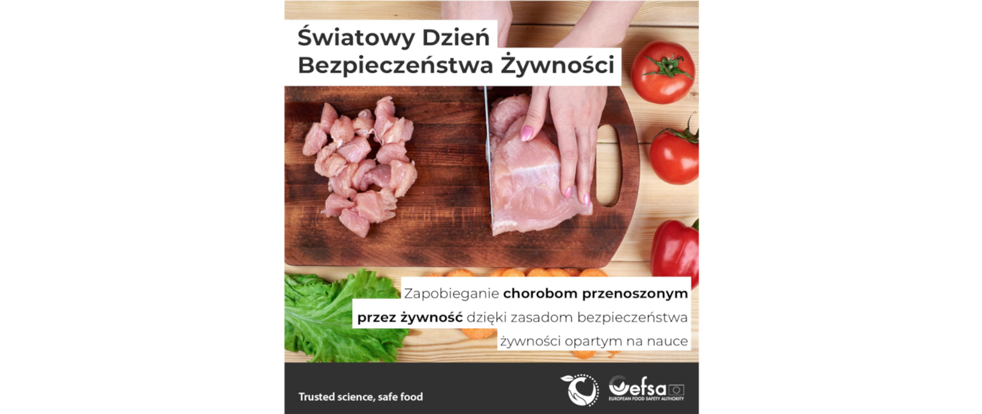 Na banerze w lewym górnym rogu widać główny napis: Światowy Dzień Bezpieczeństwa Żywności. W prawym dolnym jest napis: Zapobieganie chorobom przenoszonym przez żywność dzięki zasadom bezpieczeństwa opartym na nauce. Na obrazku widać czyjeś dłonie, które na desce kroją nożem surowe mięso drobiowe. Z jednej strony leżą na desce już pokrojone kawałki, a po drugiej stronie deski osoba kroi mięso. Wokół deski na stole leżą rozłożone świeże warzywa: pomidory, papryka i sałata.