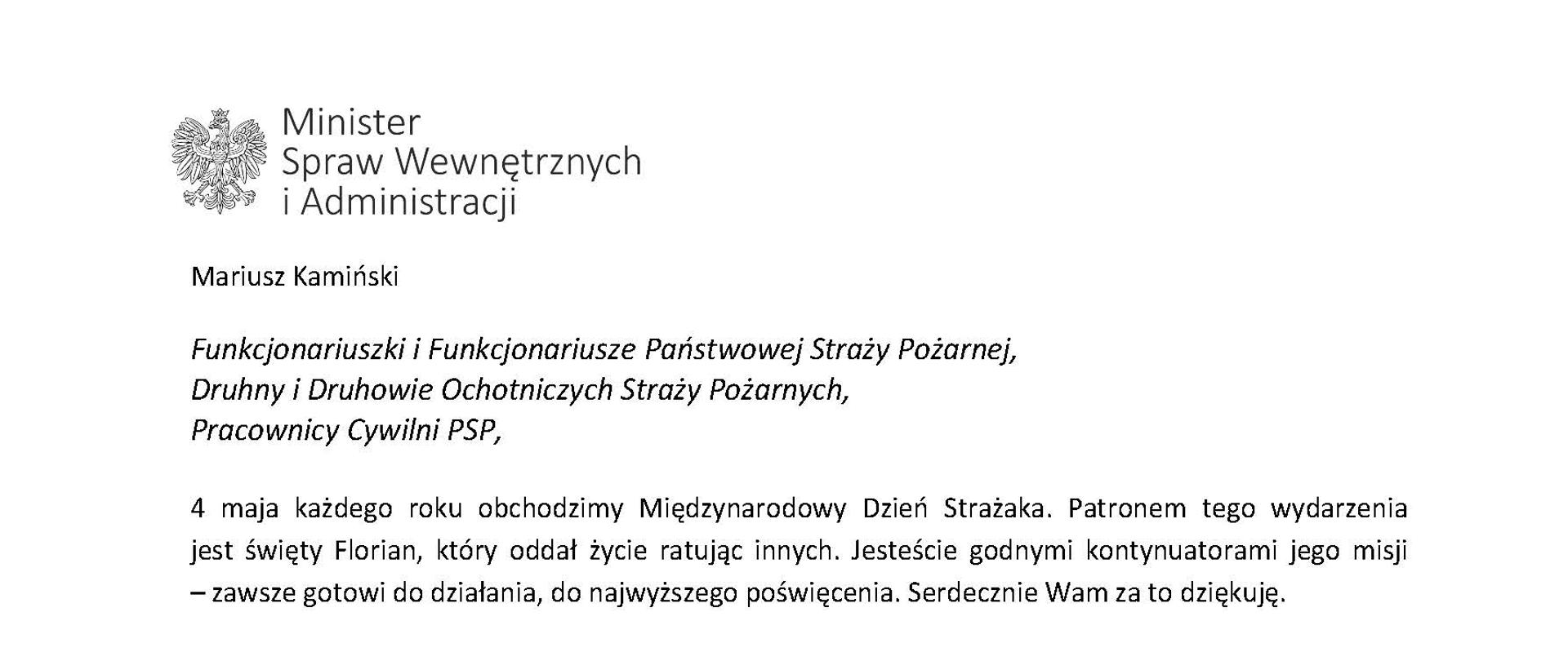Orzeł‚ w koronie i napis Minister Spraw Wewnętrznych i Administracji
poniżej tekst.
Mariusz Kamiński
Funkcjonariuszki i Funkcjonariusze Państwowej Straży Pożarnej, Druhny i Druhowie Ochotniczych Straży Pożarnych,
Pracownicy Cywilni PSP,
4 maja każdego roku obchodzimy Międzynarodowy Dzień Strażaka. Patronem tego wydarzenia jest święty Florian, który oddał życie ratując innych. Jesteście godnymi kontynuatorami jego misji - zawsze gotowi do działania do najwyższego poświęcenia. Serdecznie Wam za to dziękuję.
O Waszym wyjątkowym zaangażowaniu w niesienie pomocy innym słyszymy każdego dnia. Jest ono widoczne szczególnie teraz, kiedy za naszą wschodnią granicą trwa wojna. W tym trudnym czasie dla Ukrainy Krajowe Centrum Koordynacji Ratownictwa KG PSP stało się koordynatorem dla straży pożarnych z całego świata, które przekazują sprzęt pożarniczy ukraińskim strażakom. Od czasu wybuchu wojny za nasz wschodnią granicą koordynujecie również pomoc udzielaną uchodźcom z Ukrainy na dworcach kolejowych i autobusowych we wszystkich miastach wojewódzkich w Polsce. Bez wytężonej pracy strażaków nie byłoby możliwe także sprawne funkcjonowanie punktów recepcyjnych. Te wszystkie działania to nie tylko Wasza codzienna praca, ale i wspaniałe świadectwo solidarności z obywatelami Ukrainy.
Międzynarodowy Dzień Strażaka to okazja nie tylko do podziękowań, ale także podkreślenia roli Waszej służby w funkcjonowaniu państwa. Zapewniam, że zarówno Państwowa Straż Pożarna, jak i Ochotnicze Straże Pożarne zawsze mogą liczyć na wsparcie ze strony MSWiA. Warto przypomnieć o zmianach, które wprowadziliśmy w ramach Ustawy o Ochotniczych Strażach Pożarnych, o co od dawna zabiegało środowisko OSP. Najważniejszą z nich jest coroczne waloryzowanie świadczenia ratowniczego będącego dodatkiem do emerytury. Wydanych zostało już ponad 30 tys. decyzji o przyznaniu tego dodatku emerytowanym strażakom OSP. Ponadto Państwowa Straż Pożarna została ujęta w nowym programie modernizacji służb mundurowych na lata 2022-2025. To przykłady działań dzięki którym możemy dodatkowo wesprzeć Waszą codzienną niezwykle wymagającą służbę.
Wszystkim Funkcjonariuszkom i Funkcjonariuszom PSP, Druhnom i Druhom OSP oraz Pracownikom Cywilnym PSP z okazji Waszego święta składam życzenia wszelkiej pomyślności oraz wielu sukcesów zarówno w życiu prywatnym, jak i zawodowym. Serdecznie dziękuję za dotychczasowe działania podejmowane na rzecz zapewnienia bezpieczeństwa obywatelom. Niech Wasza służba będzie zawsze źródłem satysfakcji oraz społecznego uznania.
Z wyrazami szacunku
Mariusz Kamiński
Minister Spraw Wewnętrznych i Administracji
i podpis
