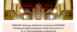 Afisz przedstawiający zdjęcie Organów i obsadę koncertu, na którym wystąpią:
MIŁOSZ ŚMIAŁKOWSKI z klasy organów BARBARY LORENC
CHÓR DZIEWCZĘCY pod dyrekcją MIROSŁAWY KNAPIK
CHÓR MĘSKI pod dyrekcją ALEKSANDRY MACIEJCZYK
CHÓR ŻEŃSKI pod dyrekcją MIROSŁAWY KNAPIK
ORKIESTRA KAMERALNA pod dyrekcją ADAMA KUJAWY
Prowadzenie koncertu: ALEKSANDRA MACIEJCZYK
WTOREK, 14 CZERWCA 2022 r., godz. 18.00
Kościół Zmartwychwstania Pańskiego
Katowice, ul. Warszawska 18