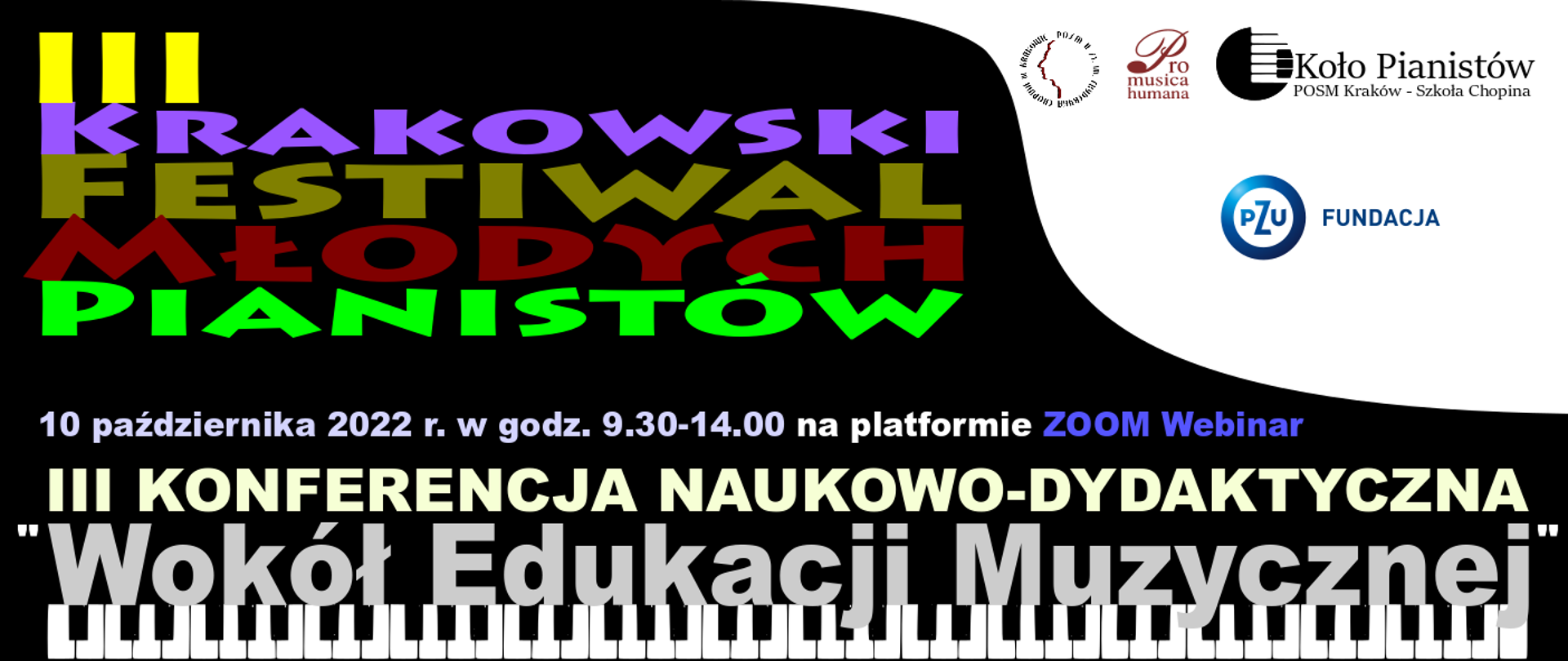 Prostokątny baner, czarne tło, biały prawy górny narożnik; na dole grafika klawiatury fortepianowej. Na białym tle z prawej strony logotypy: Państwowej Ogólnokształcącej Szkoły Muzyczne II st, Stowarzyszenia Pro Musica Humana, Koło Pianistów POSM Kraków - Szkoła Chopina oraz PZU Fundacja. Od lewej strony tekst kolorową czcionką: III Krakowski Festiwal Młodych Pianistów. 10 października 2022 r. w godz. 9.30-14.00 na platformia ZOOM Webinar. III Konferencja naukowo-dydaktyczna "Wokół Edukacji Muzycznej"
