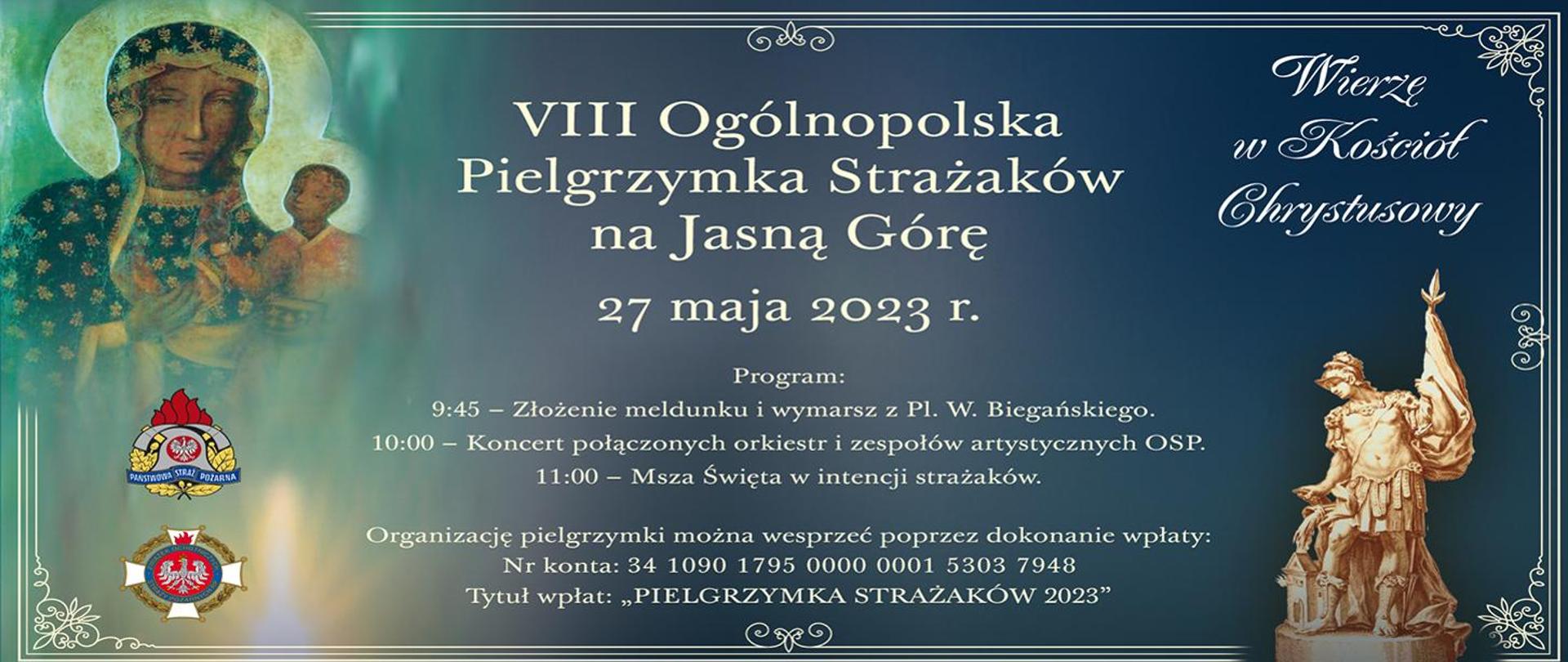 Infografika promująca pielgrzymkę strażaków na Jasną Górę. Na grafice umieszczony jest obraz Matki Boskiej z Jezusem oraz zdjęcie figurki Świętego Floriana. W lewym dolnym rogu znajduje się logotyp Państwowej Straży Pożarnej oraz Ochotniczych Straży Pożarnych. W prawym górnym rogu umieszczony jest napis "Wierzę w Kościół Chrystusowy";. W centralnej części infografiki umieszczony jest napis od góry: 8 Ogólnopolska Pielgrzymka Strażaków na Jasną Górę. 27 maja 2023 roku. Program: 9:45 - złożenie meldunku i wymarsz z placu W. Biegańskiego. 10:00 - koncert połączonych orkiestr i zespołów artystycznych OSP. 11:00 - Msza Święta w intencji strażaków. Organizację pielgrzymki można wesprzeć poprzez dokonanie wpłaty: Numer konta: 34 1090 1795 0000 0001 5303 7948. Tytuł wpłat: "Pielgrzymka Strażaków 2023"