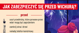 Obraz to plakat informacyjny zatytułowany „JAK ZABEZPIECZYĆ SIĘ PRZED WICHURĄ?”, który zawiera wskazówki dotyczące postępowania przed, w trakcie i po wichurze.
Na plakacie widoczne są dwie sekcje:
Lewa sekcja (instrukcje):
* Przed (wichurą):
* Usuń przedmioty, które porwane przez wiatr mogą być zagrożeniem.
* Zamknij okna i drzwi.
* Naładuj telefon komórkowy.
* Podczas (wichury):
* Zostań w domu, jeśli możesz.
* Poszukaj bezpiecznego schronienia.
* Nie zatrzymuj się pod drzewami.
* Po (wichurze):
* Pomóż rannym i poszkodowanym.
* Zrób zdjęcia zniszczeń, mogą pomóc w uzyskaniu odszkodowania.
* Poinformuj służby o niebezpiecznych zdarzeniach (numer alarmowy 112).
Prawa sekcja (ilustracja):
Grafika przedstawia dwie postacie, prawdopodobnie kobietę i mężczyznę, stojące i patrzące w kierunku okna, za którym widać ciemne, burzowe niebo z błyskawicami i padającym deszczem. Ilustracja symbolizuje zagrożenie burzowe i konieczność schronienia się.
Na dole plakatu znajdują się logotypy:
* Godło Państwowej Straży Pożarnej (PSP).
* Napisy „PREWENCJA” i „SPOŁECZNA” z symbolem ognia.