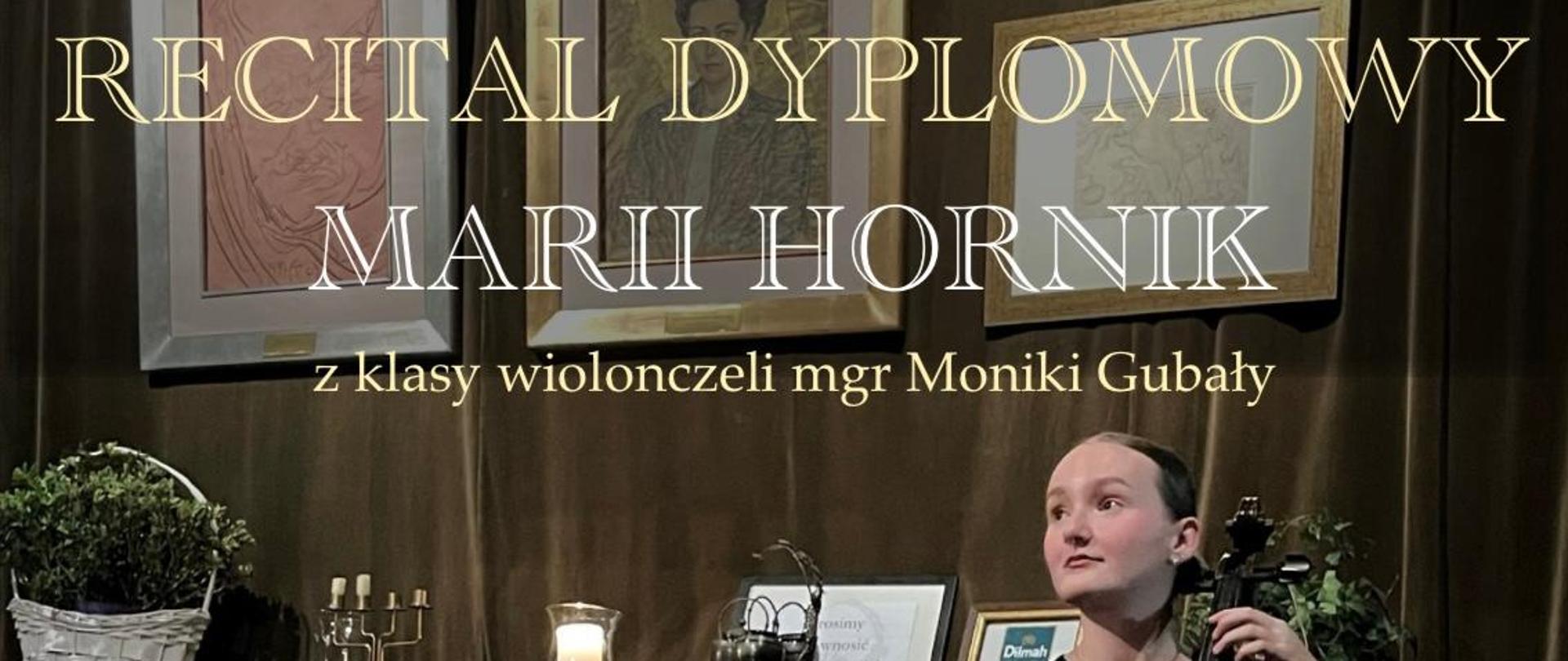 Grafika plakatu to zdjęcie grającej recital. Uczennica spogląda w dal jednocześnie grając na wiolonczeli. Przed uczennica jest fortepian za nią stylowa komoda a na niej kosz z kwiatami, świeczniki obrazki w ramkach. Powyżej komody na ścianie trzy obrazy w grubej ramie przedstawiające postaci. Na podłodze stylowy dywan. Na plakacie znajdują sie następujące informacje: Recital dyplomowy Marii Hornik z klasy wiolonczeli Pani mgr Moniki Gubały. W programie m.in. J. S. Bach, A. Franchomme, K. Penderecki, G. Valentini, E. lalo, G. Cassado. Przy fortepianie Jarosław Olszewski, gościnnie Joanna Balicka. 28 maja 2024 r. o godz. 18.00 sala koncertowa PSM w Nowym Targu