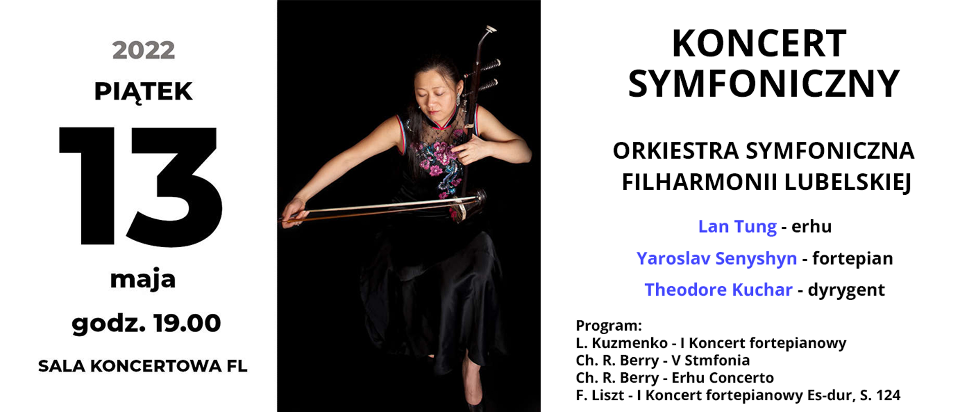 Po lewej stronie czarny napis 2022 PIĄTEK 13 maja godz. 19.00 Sala koncertowa FL.. W centrum znajduje się zdjęcie dorosłej kobiety trzymającej smyczek i grającej na instrumencie. Po prawej stronie od góry czarny napis: KONCERT SYMFONICZNY, poniżej ORKIESTRA SYMFONICZNA FILHARMONII LUBELSKIEJ, niżej niebieskimi literami imiona i nazwiska: LAN TUNG – erhu, YAROSLAV SENYSHYN – fortepian, THEODORE KUCHAR – dyrygent. Na dole mniejszy czarny napis: Program: L. Kuzmenko – I Koncert fortepianowy, Ch.R. Berry – V Symfonia, Ch.R. Berry – Erhu Concerto, F. Liszt – I Koncert fortepianowy Es-dur, S. 124