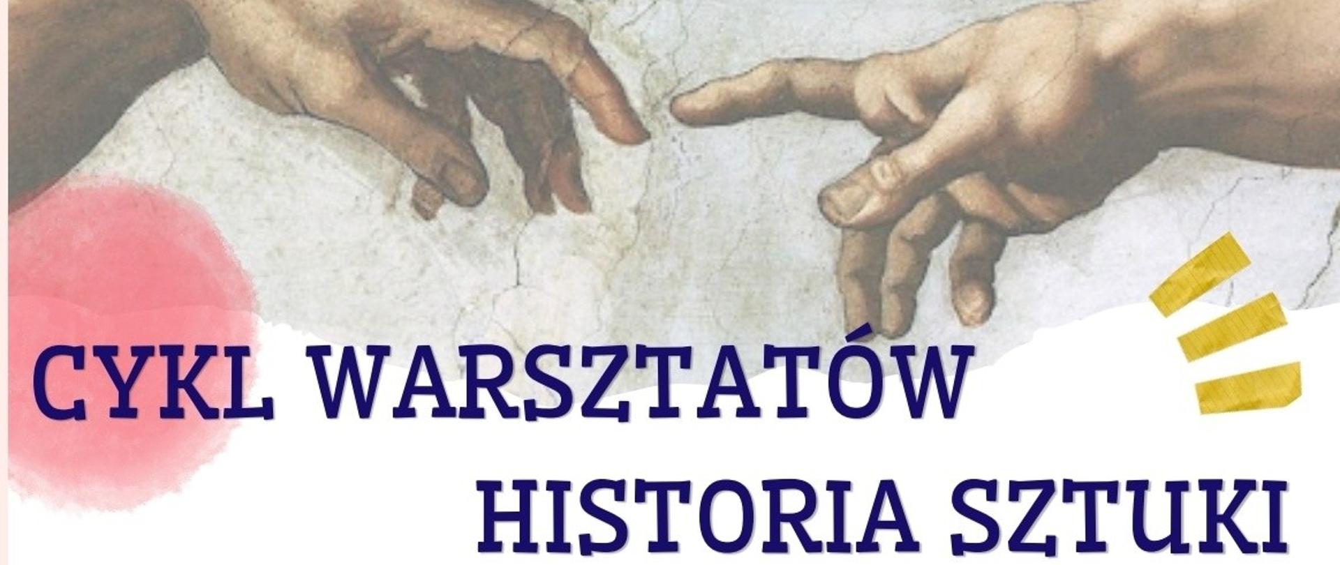 Plakat, na górze plakatu ilustracja z dłońmi ze stworzenia świata Michała Anioła, pod spodem tytuł "Cykl warsztatów - historia sztuki"; poniżej tekst zaproszenia uczniów i klas ósmych ich rodziców; kolejno wymienione daty zajęć i ich tematy: 6 maja – pojęcia i techniki, które musisz znać jako artysta, 13 maja – Historia sztuki oczami kobiet – od prehistorii do współczesności; 20 maja – z jaskini do muzeum Guggenheima – historia architektury; 27 maja – artyści, których musisz znać. Zajęcia będą się odbywać o godzinie szesnastej w siedzibie liceum Sztuk Plastycznych w Kaliszu, w pracowni historii sztuki. W prawym dolnym rogu umieszczone jest Logo MSP w Kaliszu