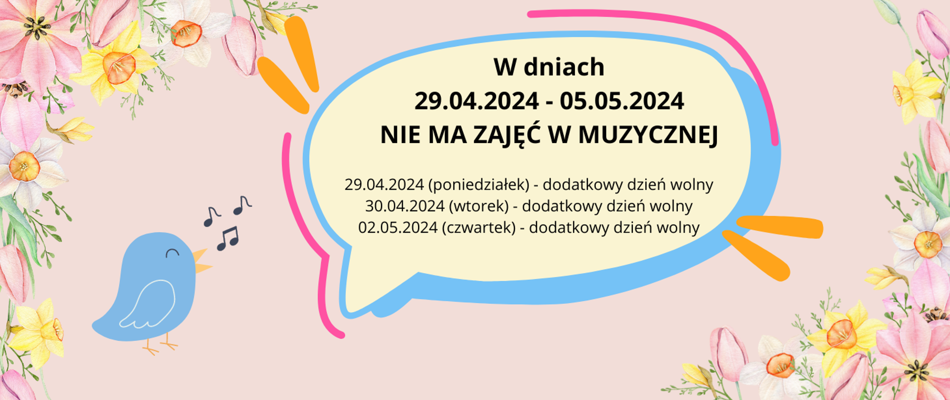 Na różowym tle w rogach ramka z wiosennych kwiatów. Z lewej strony grafika niebieskiego śpiewającego ptaka i kilka nutek. Na środku w graficznym dymku w różnych kolorach tekst: W dniach 29.04.2024 - 05.05.2024 NIE MA ZAJĘĆ W MUZYCZNEJ. 29.04.2024 (poniedziałek) - dodatkowy dzień wolny, 30.04.2024 (wtorek) - dodatkowy dzień wolny, 02.05.2024 (czwartek) - dodatkowy dzień wolny.