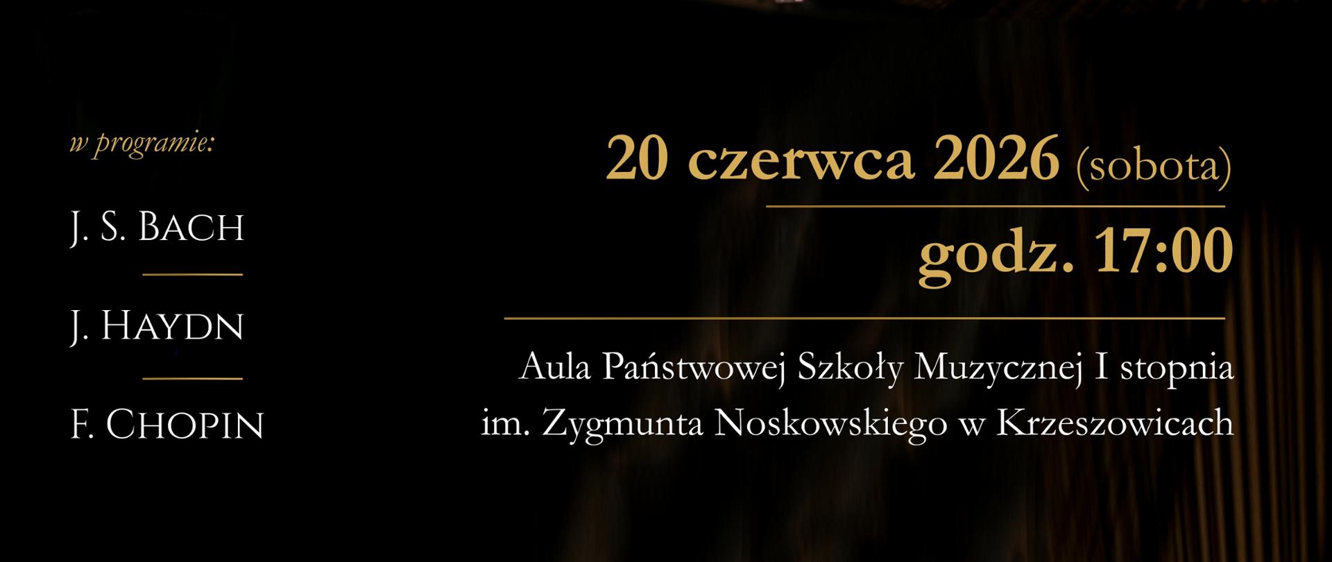 Pionowy plakat promujący recital fortepianowy. Całość utrzymana jest w eleganckiej, stonowanej kolorystyce czerni, grafitu, ciemnego brązu i złota. Tło stanowi nastrojowa fotografia wnętrza sali koncertowej z dużym fortepianem koncertowym. Dominującym elementem obrazu jest otwarta pokrywa czarnego fortepianu, której ukośna linia przecina niemal cały plakat. W centralnej części, za instrumentem, siedzi młody pianista – chłopiec o jasnych włosach, ubrany w ciemną marynarkę i białą koszulę. Patrzy w dół z wyrazem skupienia, jak podczas wykonywania utworu. W tle po lewej stronie widoczne jest wysokie okno z zielenią za szybą oraz biały klasyczny popiersiowy posąg ustawiony na postumencie.
W lewym górnym rogu znajduje się logo Państwowej Szkoły Muzycznej I stopnia im. Zygmunta Noskowskiego w Krzeszowicach – granatowy prostokąt z kolorowym symbolem przypominającym klawiaturę fortepianu i klucz wiolinowy.
W górnej części plakatu, na ciemnym tle, dużymi białymi literami szeryfowymi zapisano:
ADAM
TARKO
Pod nazwiskiem biegnie cienka złota linia, a poniżej złotym kolorem znajduje się napis:
RECITAL FORTEPIANOWY
Dolna część plakatu jest znacznie ciemniejsza. Po lewej stronie, złotą kursywą zapisano:
w programie:
Poniżej, białymi wielkimi literami:
J. S. BACH
pod nim krótka złota linia.
Niżej:
J. HAYDN
pod nim kolejna złota linia.
Jeszcze niżej:
F. CHOPIN
Po prawej stronie, w dolnej części plakatu, dużym złotym krojem pisma znajduje się informacja o terminie wydarzenia:
20 czerwca 2026 (sobota)
Poniżej, oddzielone złotą linią:
godz. 17:00
Jeszcze niżej, białym tekstem:
Aula Państwowej Szkoły Muzycznej I stopnia
im. Zygmunta Noskowskiego w Krzeszowicach
Fotografia fortepianu zajmuje większość kompozycji. W dolnej części widoczna jest błyszcząca czarna obudowa instrumentu oraz fragment jego wnętrza ze strunami. Powierzchnie fortepianu odbijają światło, tworząc subtelne refleksy w odcieniach złota i brązu. Całość utrzymana jest w eleganckim, koncertowym charakterze, podkreślającym powagę i prestiż recitalu młodego pianisty.