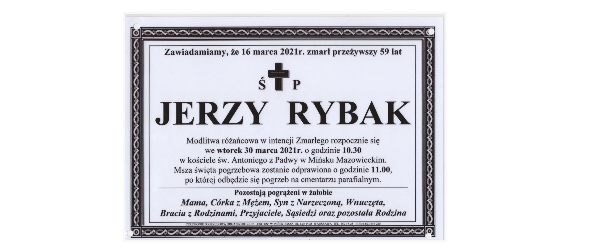 Zawiadamiamy, że 16 marca 2021 r. zmarł przeżywszy 59 lat świętej pamięci Jerzy Rybak. Modlitwa różańcowa w intencji Zmarłego rozpocznie się we wtorek 30 marca 2021 r. o godzinie 10.30 w kościele św. Antoniego z Padwy w Mińsku Mazowieckiem. Msza święta pogrzebowa zostanie odprawiona o godzinie 11.00, po której odbędzie się pogrzeb na cmentarzu parafialnym.