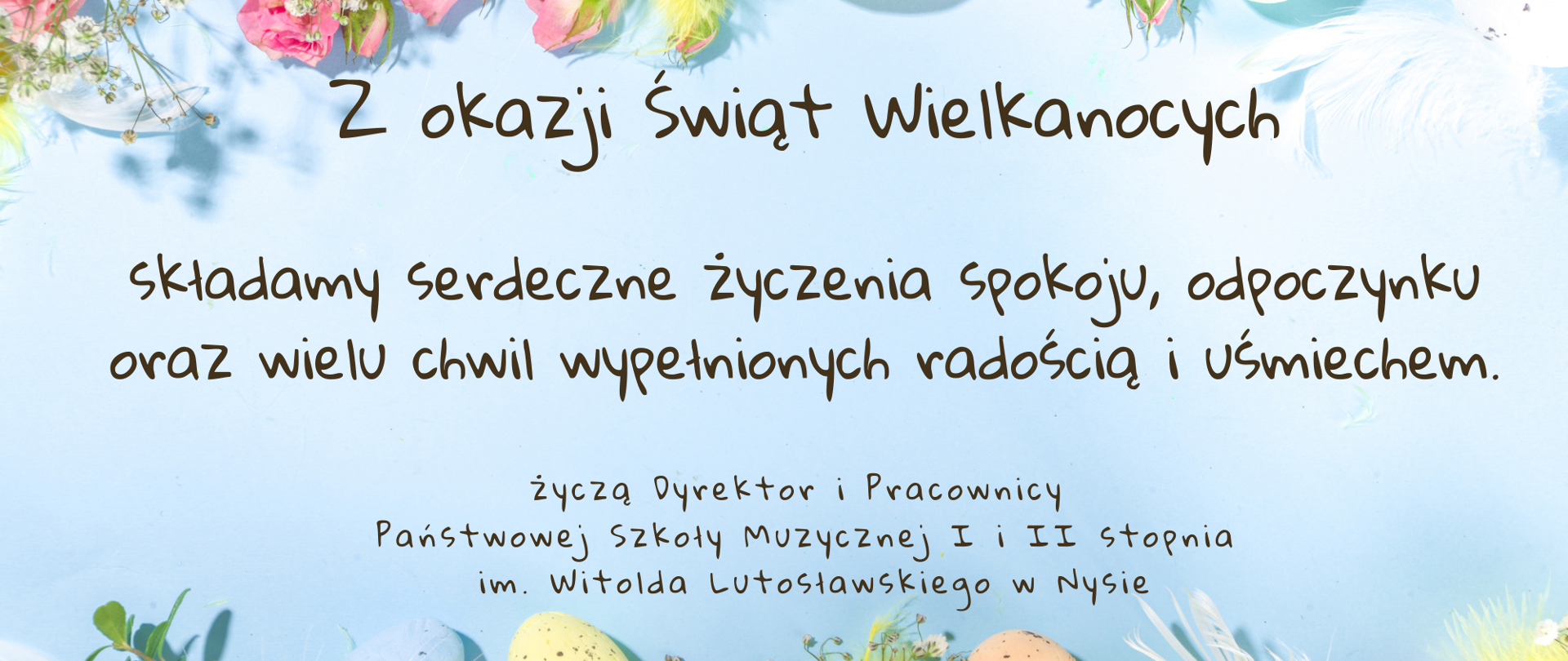 Plakat, jasnoniebieskie tło u góry i na dole zdjęcia przedstawiające pisanki wielkanocne kwiaty zioła oraz kolorowe ptasie pióra wszystko utrzymane w pastelowych kolorach pośrodku napis czcionką ozdobną Zdrowych spokojnych i wesołych Świąt Wielkanocnych wielu radości i szczęścia w gronie rodzinnym wszystkim uczniom rodzicom i melomanom życzą dyrektor oraz pracownicy Państwowej Szkoły muzycznej pierwszego i drugiego stopnia im. Witolda Lutosławskiego w Nysie