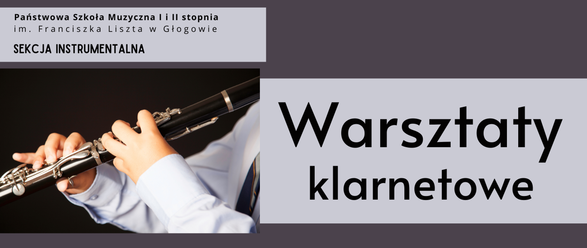 W lewym górnym rogu pełna nazwa szkoły, ułożona w dwóch rzędach, poniżej tekst: "SEKCJA INSTRUMENTALNA". W lewej części prostokątne zdjęcie osoby grającej na klarnecie, widoczny fragment instrumentu z klapami, ręce osoby grającej, która jest ubrana w jasną koszulę. Tło zdjęcia czarne. W prawej części duży napis: "Warsztaty klarnetowe", ułożony w dwóch rzędach. Wszystkie napisy w kolorze czarnym, umieszczone w prostokątnych polach w kolorze jasnoszarym. Tło grafiki ciemnofioletowe.