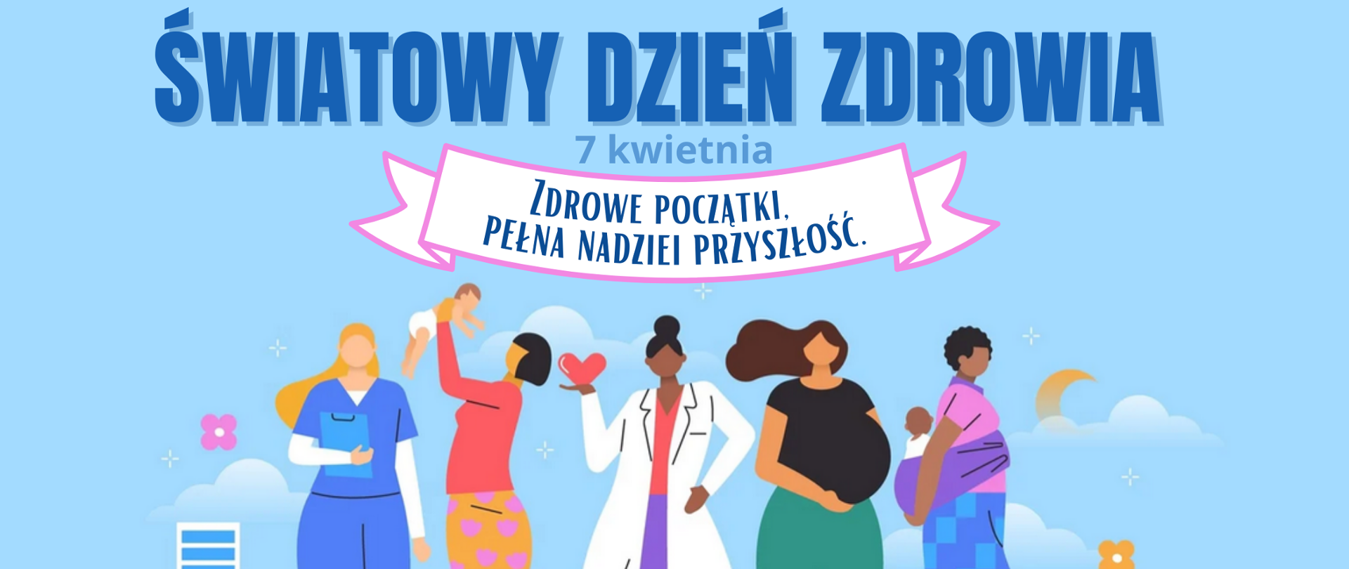 Grafika na niebieskim tle. Widać 5 postaci - kobiet pierwsza po lewej jest ubrana w niebieski fartuch i trzyma w dłoni niebieską teczkę , jest pielęgniarką, Obok niej stoi kobieta z ciemnymi krótkimi włosami ubrana w różową bluzkę i pomarańczowo- fioletową spódnicę trzyma w rękach niemowlę w białym pampersie. Po środku doi kobieta ubrana w biały fartuch trzymająca w prawym ręku serce, obok niej stoi kobieta ubrana w czarną koszulkę i zielone spodnie, kobieta trzyma się za brzuch jest w zaawansowanej ciąży. Na samum końcu widać kobietę ubraną w fioletową koszulkę i niebieską spódnicę w kratkę kobieta ma przepasaną chustę wokół bioder i trzyma w niej małe dziecko. Na górze widać niebieski tekst: Światowy Dzień Zdrowia - 7 kwietnia Zdrowe początki. Pełna nadziei przyszłość.