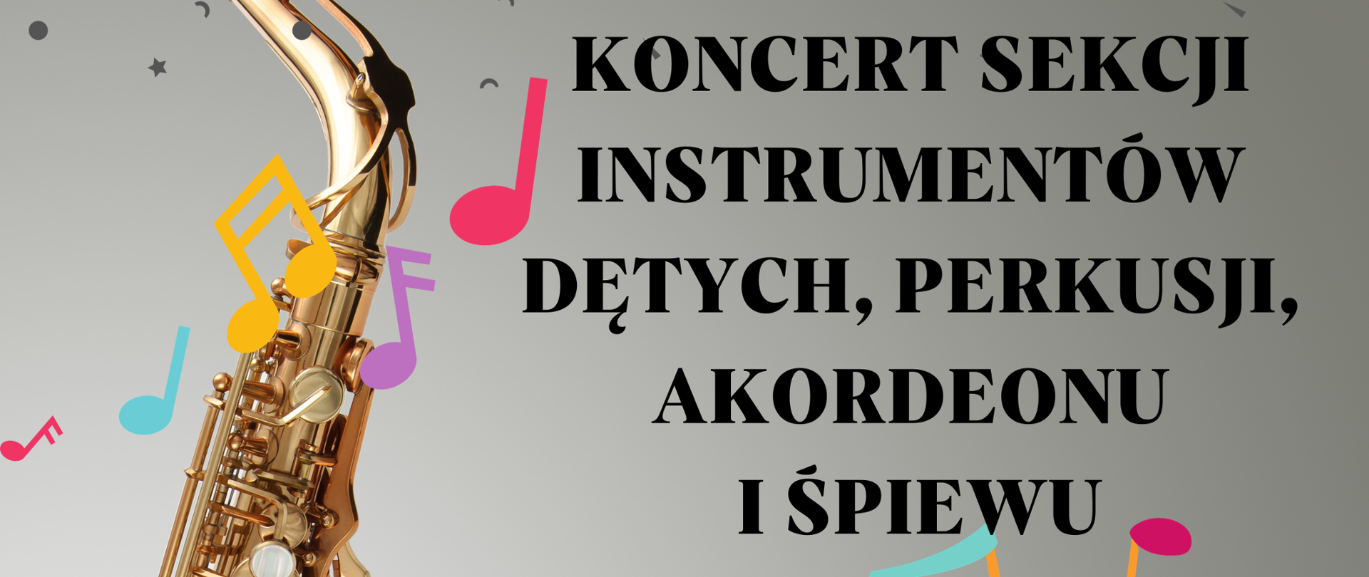 Plakat szary tło z lewej strony duże zdjęcie złotego saksofonu opartego o szklany blat całość pod kątem W lewym górnym rogu białe transparentne logo szkoły u góry drobne gwiazdki kropki przecinki. Na plakacie randomowo umieszczone kolorowe nutki i pięciolinie z kluczami. Pośrodku dziewczynka w żółtym sweterku grająca na flecie poprzecznym. Napis od góry w kolorze czarnym koncert sekcji instrumentów dętych perkusji akordeonu i śpiewu kropka stary saksofonu wychodzi falująca pięciolinia z nutami poniżej 23 listopada 2023 godzina 16:30 poniżej mniejszą czcionką państwowa szkoła muzyczna pierwszego i drugiego stopnia im Witolda Lutosławskiego w Nysie sala koncertowa
