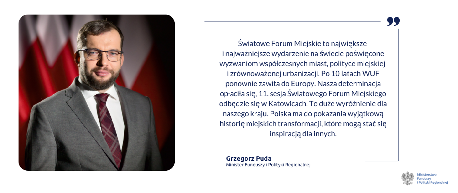 Na grafice po lewej zdjęcie ministra Grzegorza Pudy, po prawej cytat: Światowe Forum Miejskie (WUF) to największe i najważniejsze wydarzenie na świecie poświęcone wyzwaniom współczesnych miast, polityce miejskiej i zrównoważonej urbanizacji. Po 10 latach WUF ponownie zawita do Europy. Nasza determinacja opłaciła się, 11. sesja Światowego Forum Miejskiego odbędzie się w Katowicach. To duże wyróżnienie dla naszego kraju. Polska ma do pokazania wyjątkową historię miejskich transformacji, które mogą stać się inspiracją dla innych. W prawym dolnym rogu logo Ministerstwa Funduszy i Polityki Regionalnej.