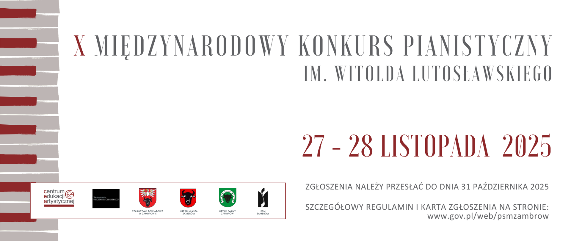 Po lewej stronie, pionowo od góry do dołu, widoczny jest graficzny motyw klawiatury fortepianu – prostokątne klawisze w odcieniach beżu i szarości, z kilkoma czerwonymi klawiszami symbolizującymi dźwięki, które wyróżniają się wizualnie.
Na środku i po prawej stronie plakatu umieszczono główny tekst:
„X Międzynarodowy Konkurs Pianistyczny im. Witolda Lutosławskiego” – napisany dużą, elegancką czcionką w kolorze szarości. Poniżej, pogrubioną czerwienią, widnieją daty wydarzenia: 27–28 listopada 2025.
Jeszcze niżej podano informację: „Zgłoszenia należy przesłać do dnia 31 października 2025”. Tekst jest zapisany szarą czcionką, mniejszą od nagłówków.
Na dole, na szerokim białym pasie z cienką czerwoną ramką, umieszczono logotypy organizatorów i instytucji wspierających:
Centrum Edukacji Artystycznej,
Stowarzyszenie im. Witolda Lutosławskiego,
herb Powiatu Zambrowskiego,
herb Miasta Zambrów,
herb Gminy Zambrów,
logo Państwowej Szkoły Muzycznej w Zambrowie.
Pod logotypami znajduje się dodatkowa informacja: „Szczegółowy regulamin i karta zgłoszenia na stronie: www.gov.pl/web/psmzambrow”
.
Całość ma przejrzysty i elegancki charakter, z dominującymi kolorami bieli, szarości i czerwieni, które nadają plakatowi uroczysty i oficjalny wygląd.