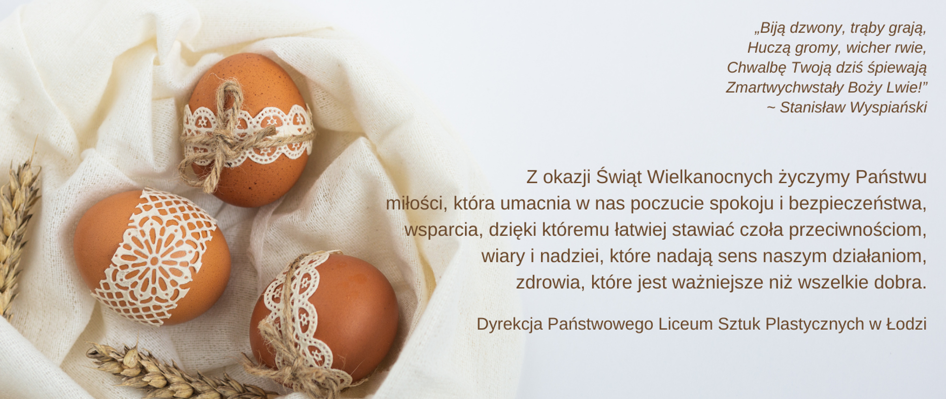 Grafika składa się z dwóch części. Po lewej stronie pisanki przystrojone białą koronką, pomiędzy nimi kłosy zboża. Po prawej stronie życzenia świąteczne od Dyrekcji PLSP: „Biją dzwony, trąby grają,
Huczą gromy, wicher rwie,
Chwalbę Twoją dziś śpiewają
Zmartwychwstały Boży Lwie!”
~ Stanisław Wyspiański
Z okazji Świąt Wielkanocnych życzymy Państwu miłości, która umacnia w nas poczucie spokoju i bezpieczeństwa, wsparcia, dzięki któremu łatwiej stawiać czoła przeciwnościom, wiary i nadziei, które nadają sens naszym działaniom, zdrowia, które jest ważniejsze niż wszelkie dobra.