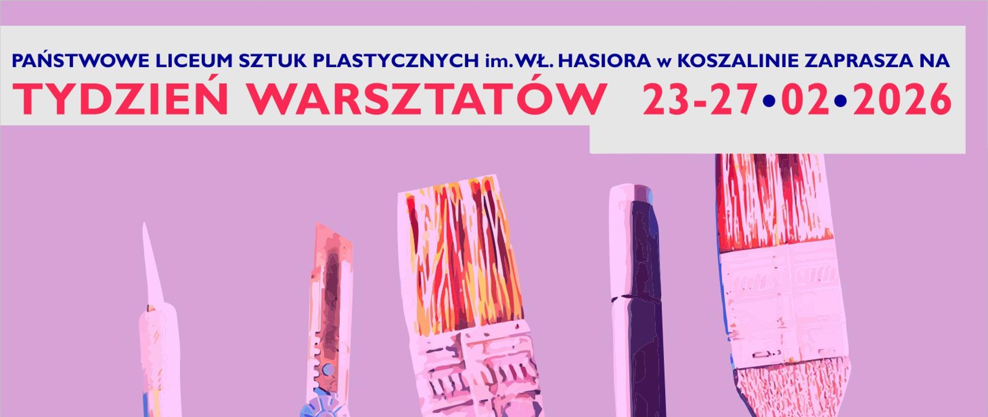 Prostokątna grafika na intensywnie fioletowym tle. W dolnej części znajdują się stylizowane ilustracje pionowo ustawionych narzędzi artystycznych: nożyka introligatorskiego oraz pędzli o różnej wielkości i fakturze. W górnej części, na jasnoszarym prostokątnym polu, widnieją napisy:
Granatowy: PAŃSTWOWE LICEUM SZTUK PLASTYCZNYCH im. WŁ. HASIORA w KOSZALINIE ZAPRASZA NA Duży, czerwono-różowy napis: TYDZIEŃ WARSZTATÓW 23-27•02•2026.