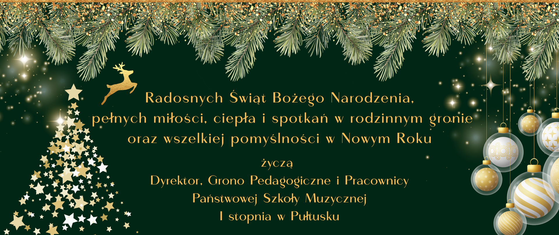 Na ciemnozielonym tle żółty napis. Radosnych Świąt Bożego Narodzenia, pełnych miłości, ciepła i spotkań w rodzinnym gronie oraz wszelkiej pomyślności w Nowym Roku życzą Dyrektor, Grono Pedagogiczne i Pracownicy Państwowej Szkoły Muzycznej I stopnia w Pułtusku. Po prawej stronie napisu grafika złoto białych bombek choinkowych. Po lewej stronie napisu grafika przedstawiająca biało złote gwiazdy ułożone w kształt choinki. Nad napisem zielone gałązki choinkowe.