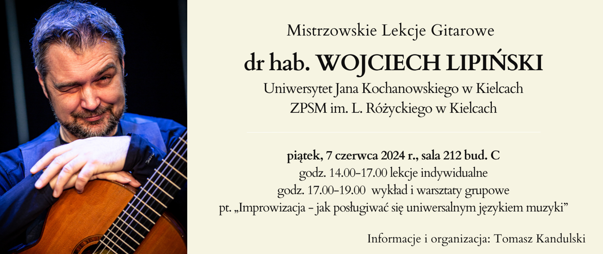 Baner na jasnym tle z zdjęciem prowadzącego. Tekst: Mistrzowskie Lekcje Gitarowe, dr hab. WOJCIECH LIPIŃSKI, Uniwersytet Jana Kochanowskiego w Kielcach, ZPSM im. L. Różyckiego w Kielcach.
piątek, 7 czerwca 2024 r., sala 212 bud. C, godz. 14.00-17.00 lekcje indywidualne, godz. 17.00-19.00 wykład i warsztaty grupowe
pt. „Improwizacja - jak posługiwać się uniwersalnym językiem muzyki”
Informacje i organizacja: Tomasz Kandulski
