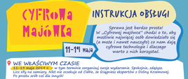 Treść plakatu:
11-19 maja 2019 r.
Cyfrowa majówka – instrukcja obsługi
Sprawa jest bardzo prosta! W „Cyfrowej majówce” chodzi o to, aby możliwie najwięcej osób dowiedziało się (a może i nawet nauczyło) co nam dają cyfrowe technologie i dlaczego warto z nich korzystać.
WE WŁAŚCIWYM CZASIE
11-19 maja 2019 r. – w tym terminie zorganizuj swoje wydarzenie. Spokojnie, zdążysz. Licz siły na zamiary. Nikt nie oczekuje od Ciebie, że ściągniesz ekspertów z Doliny Krzemowej. Po prostu zrób coś dla innych!
CO MOŻESZ ZROBIĆ? To zależy od Twojej kreatywności. Gra miejska, warsztaty, pogadanka, seminarium, aplikacja internetowa, kino plenerowe, piknik cyfrowy, a nawet wyjątkowo ciekawa lekcja informatyki, na której skorzystacie z naszych scenariuszy – zrób, co uznasz za ciekawe. ZAANGAŻUJ INNYCH Masz zapał i pomysł, ale brakuje rąk do pracy? Pomyśl o tym, kogo możesz zaangażować do swojego działania. Im więcej różnorodnych grup i podmiotów zaangażujesz w swoją inicjatywę, tym masz większe szanse na wygraną!
ZNAJDŹ MIEJSCE Domówka lub piknik na placu zabaw? – to nic trudnego. Potrzebujesz sprzętu, a może zadaszenia? Skontaktuj się z sołtysem, wójtem, lokalną biblioteką lub szkołą.
ZADBAJ O ROZGŁOS Wykorzystaj media społecznościowe. Poinformuj i zaproś lokalne portale internetowe, gazety i radio. Poproś o pomoc proboszcza, zaangażuj znajomych. Pobierz plakat naszej akcji i rozwieście go w okolicy, udostępnijcie w social mediach! ZGŁOŚ SIĘ Masz pomysł, masz chętnych do pomocy, pół okolicy już wie, co planujesz… Nie zapomnij o nas! Chcemy wiedzieć, co wymyśliłeś. Może się do Was wybierzemy, a może uznamy, że zasługujecie na nagrodę? Jest tylko jeden sposób, by to zrobić.
Zgłoś wydarzenie za pośrednictwem tego formularza: http://koduj.gov.pl/zglos-inicjatywe
Zrób to jak najszybciej – najpóźniej do 19 maja. . . .
A PÓŹNIEJ POCHWAL SIĘ! Do 26 maja 2019 r. prześlij nam sprawozdanie ze swojej inicjatywy. Pamiętaj o zdjęciach, filmach, o wszystkim tym co – Twoim zdaniem – może nas przekonać, że to właśnie Ty powinieneś wygrać. Jest o co walczyć.