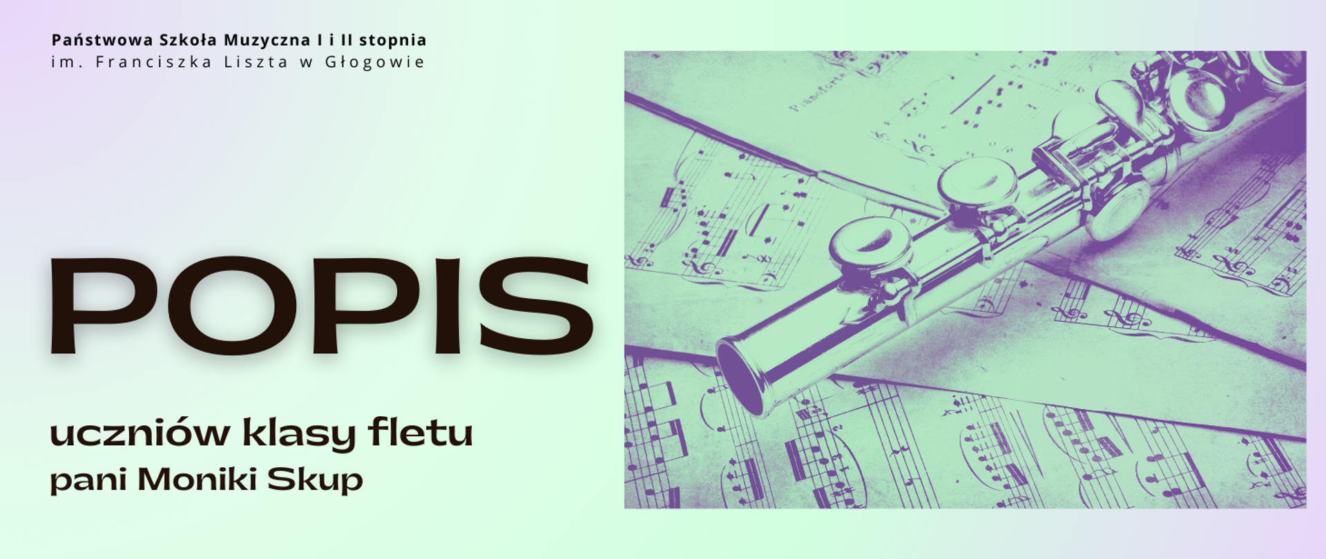Grafika w orientacji poziomej. Tło w pastelowych odcieniach jasnej zieleni i fioletu, tworzących delikatny gradient. W górnej części, po lewej stronie, czarny napis: „Państwowa Szkoła Muzyczna I i II stopnia im. Franciszka Liszta w Głogowie”. Poniżej, duży, czarny napis: „POPIS”. Pod nim, w dwóch wierszach, mniejszy tekst w kolorze czarnym: „uczniów klasy fletu” oraz „pani Moniki Skup”. Po prawej stronie znajduje się zdjęcie fragmentu fletu poprzecznego w chłodnym, zielonkawo-fioletowym tonie, leżącego na rozłożonych kartkach z nutami. Kolorystyka: pastelowa zieleń, fiolet, czerń. Styl elegancki, z wyraźnym kontrastem i czytelną typografią.