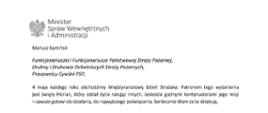 Orzeł w koronie i napis Minister Spraw Wewnętrznych i Administracji
poniżej tekst.
Mariusz Kamiński
Funkcjonariuszki i Funkcjonariusze Państwowej Straży Pożarnej, Druhny i Druhowie Ochotniczych Straży Pożarnych,
Pracownicy Cywilni PSP,
4 maja każdego roku obchodzimy Międzynarodowy Dzień Strażaka. Patronem tego wydarzenia jest święty Florian, który oddał życie ratując innych. Jesteście godnymi kontynuatorami jego misji
– zawsze gotowi do działania, do najwyższego poświęcenia. Serdecznie Wam za to dziękuję.
O Waszym wyjątkowym zaangażowaniu w niesienie pomocy innym słyszymy każdego dnia. Jest ono widoczne szczególnie teraz, kiedy za naszą wschodnią granicą trwa wojna. W tym trudnym czasie dla Ukrainy Krajowe Centrum Koordynacji Ratownictwa KG PSP stało się koordynatorem dla straży pożarnych z całego świata, które przekazują sprzęt pożarniczy ukraińskim strażakom. Od czasu wybuchu wojny za naszą wschodnią granicą koordynujecie również pomoc udzielaną uchodźcom z Ukrainy na dworcach kolejowych i autobusowych we wszystkich miastach wojewódzkich w Polsce. Bez wytężonej pracy strażaków nie byłoby możliwe także sprawne funkcjonowanie punktów recepcyjnych. Te wszystkie działania to nie tylko Wasza codzienna praca, ale i wspaniałe świadectwo solidarności z obywatelami Ukrainy.
Międzynarodowy Dzień Strażaka to okazja nie tylko do podziękowań, ale także podkreślenia roli Waszej służby w funkcjonowaniu państwa. Zapewniam, że zarówno Państwowa Straż Pożarna, jak i Ochotnicze Straże Pożarne zawsze mogą liczyć na wsparcie ze strony MSWiA. Warto przypomnieć o zmianach, które wprowadziliśmy w ramach Ustawy o Ochotniczych Strażach Pożarnych, o co od dawna zabiegało środowisko OSP. Najważniejszą z nich jest coroczne waloryzowanie świadczenia ratowniczego będącego dodatkiem do emerytury. Wydanych zostało już ponad 30 tys. decyzji o przyznaniu tego dodatku emerytowanym strażakom OSP. Ponadto Państwowa Straż Pożarna została ujęta w nowym programie modernizacji służb mundurowych na lata 2022-2025. To przykłady działań, dzięki którym możemy dodatkowo wesprzeć Waszą codzienną, niezwykle wymagającą służbę.
Wszystkim Funkcjonariuszkom i Funkcjonariuszom PSP, Druhnom i Druhom OSP oraz Pracownikom Cywilnym PSP z okazji Waszego święta składam życzenia wszelkiej pomyślności oraz wielu sukcesów zarówno w życiu prywatnym, jak i zawodowym. Serdecznie dziękuję za dotychczasowe działania podejmowane na rzecz zapewnienia bezpieczeństwa obywatelom. Niech Wasza służba będzie zawsze źródłem satysfakcji oraz społecznego uznania.
Z wyrazami szacunku
Mariusz Kamiński
Minister Spraw Wewnętrznych i Administracji
i podpis