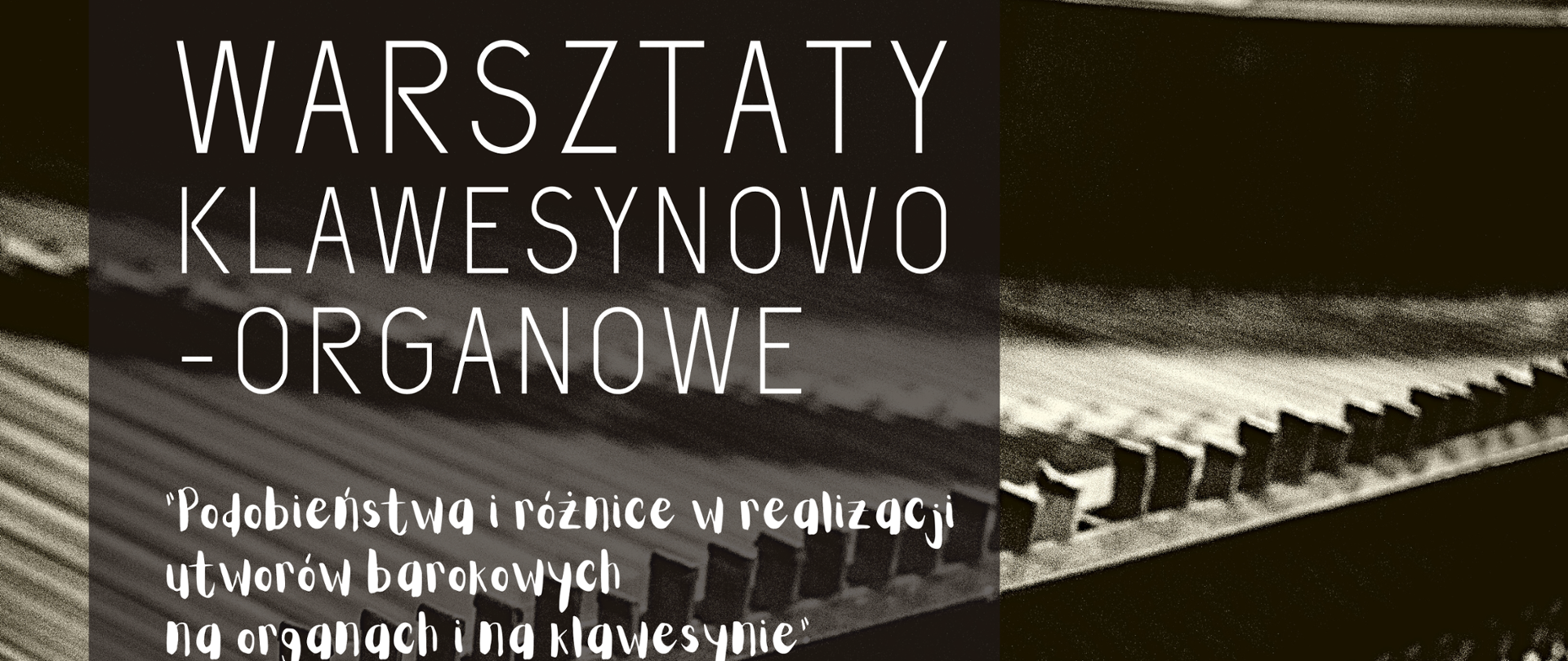 Czarno-biała grafika - tło środek klawesynu (głównie struny). Z lewej strony na szarym, prześwitującym pasku znajdują się następujące napisy (w kolorze białym): WARSZTATY KLAWESYNOWO-ORGANOWE "Podobieństwa i różnice w realizacji utworów barokowych na organach i klawesynie", prowadzenie: dr hab. MAREK PILCH (AM im. K. Szymanowskiego w Katowicach), 14.02.2023 PSM Rybnik / sala 111, GODZ. 14.00-19.00, Państwowa Szkoła Muzyczna I i II stopnia im. Karola i Antoniego Szafranków w Rybniku ul. Powstańców Śl. 27
