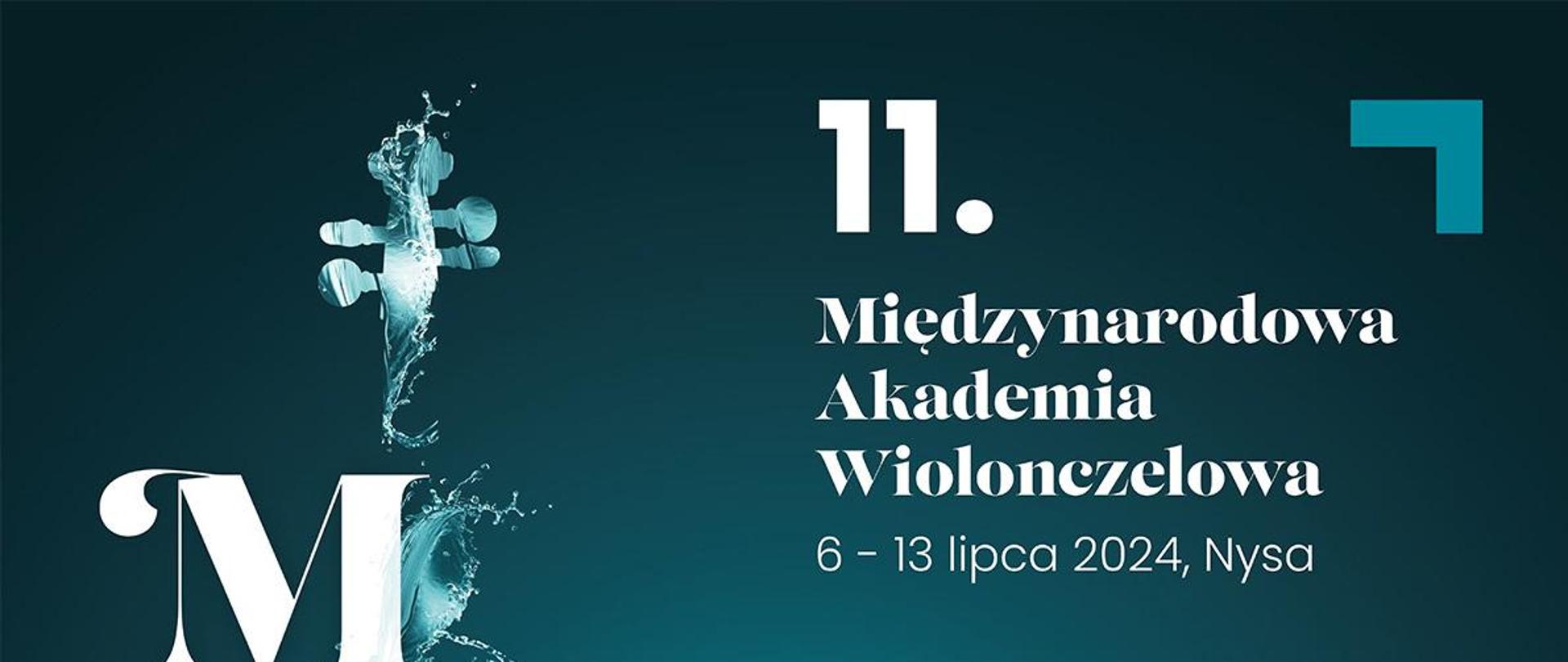 Plakat na czarnym tle z lewej strony kształt wiolonczeli w kolorze wody morskiej jakby oblany wodą ociekający litery m a w duże białe od góry biały napis 11:00 Międzynarodowa Akademia wiolonczelowa 6 do 13 lipca 2024 Nysa koncerty festiwalowe wszędzie wstęp wolny poza ostatnim koncertem finałowym bilety nfm Wrocław 7 lipca niedziela 18:00 aula Liceum Ogólnokształcącego Carolinium inauguracja Polish Cello Quartett 9 lipca godzina 21:00 kościół pod wezwaniem Świętych Apostołów Piotra i Pawła w Nysie Late Night Bach uczestnicy 11 międzynarodowej Akademii wiolonczelowej 11 lipca 18:00 muzeum Powiatowe w Nysie koncert Kameralny kwartety wiolonczelowo uczestników 11 międzynarodowej Akademii wiolonczelowej 12 lipca 2024 19 Narodowe Forum Muzyki Wrocław koncert finałowy Juliusz Bargiel Tomasz jamnik Marcel Markowski Maciej Młodawski Polish Cello Quartett orkiestra m AW poniżej wstęp dobrowolna Cegiełka na rzecz organizacji 11 międzynarodowej wiolonczelowe Akademii w Nysie sugerowana kwota 10 zł za osobę pod spodem adres www.jednymciągiempisanyakademia wiolonczelowa.pl poniżej logotypy sponsorów według ustalonego znaku Międzynarodowa Akademia Wiolonczelowa Fundacja Art of Music Stoart partnerzy NFM, Powiat Nyski, Szkoła Muzyczna w Nysie Muzeum Powiatowe w Nysie diecezjalny dom formacyjny Grand Moravia, Studio Tomasik, Winiarnia, Partner medialny Radio Doxa