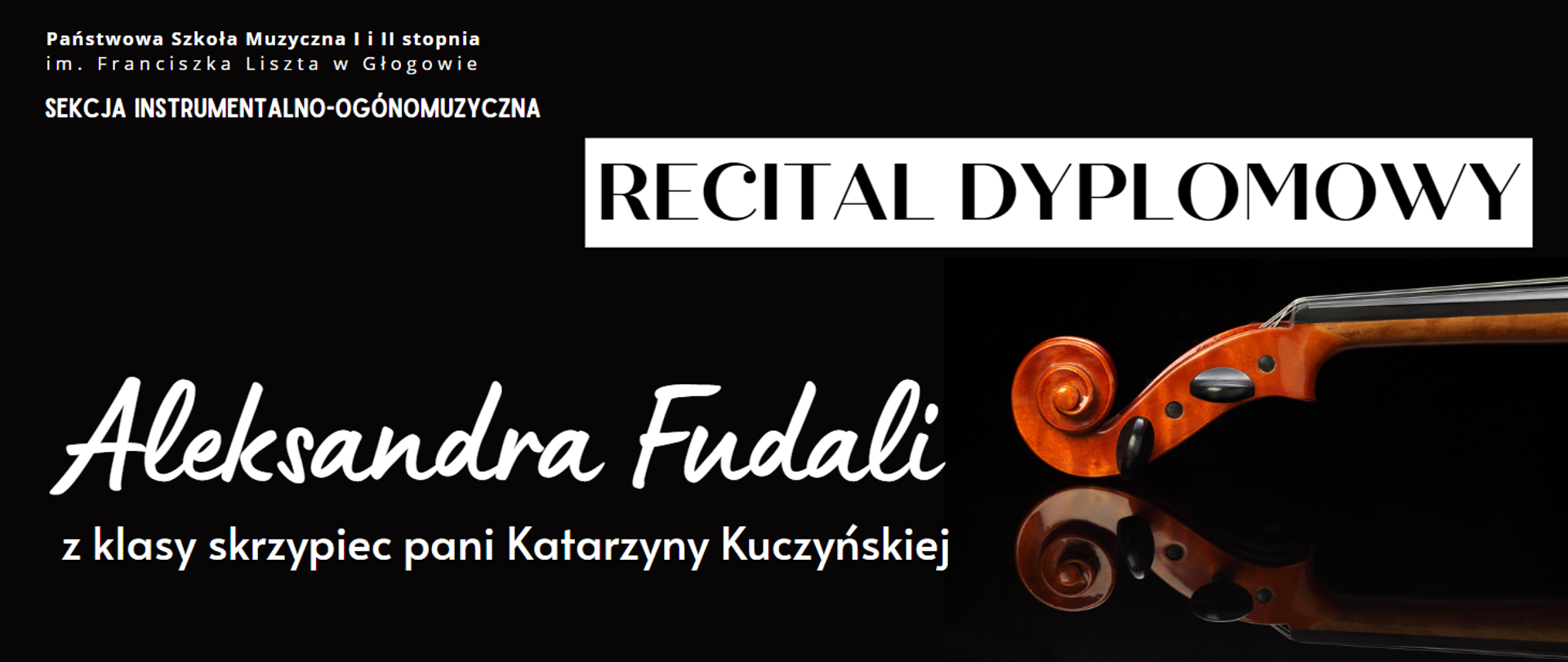 Tło czarne. W lewym górnym rogu pełna nazwa szkoły ułożona w dwóch rzędach "Państwowa Szkoła Muzyczna I i II stopnia im. Franciszka Liszta w Głogowie" oraz poniżej "SEKCJA INSTRUMENTALNO-OGÓLNOMUZYCZNA" - napisy białe. Z prawej strony napis "RECITAL DYPLOMOWY" w kolorze czarnym umieszczony na białym prostokącie. W dolnej części z lewej strony tekst: "Aleksandra Fudali z klasy skrzypiec pani Katarzyny Kuczyńskiej", ułożony w dwóch rzędach, w kolorze białym, imię i nazwisko uczennicy wyróżnione krojem i rozmiarem czcionki. Z prawej strony zdjęcie główki i części szyjki skrzypiec, z odbiciem na dole.