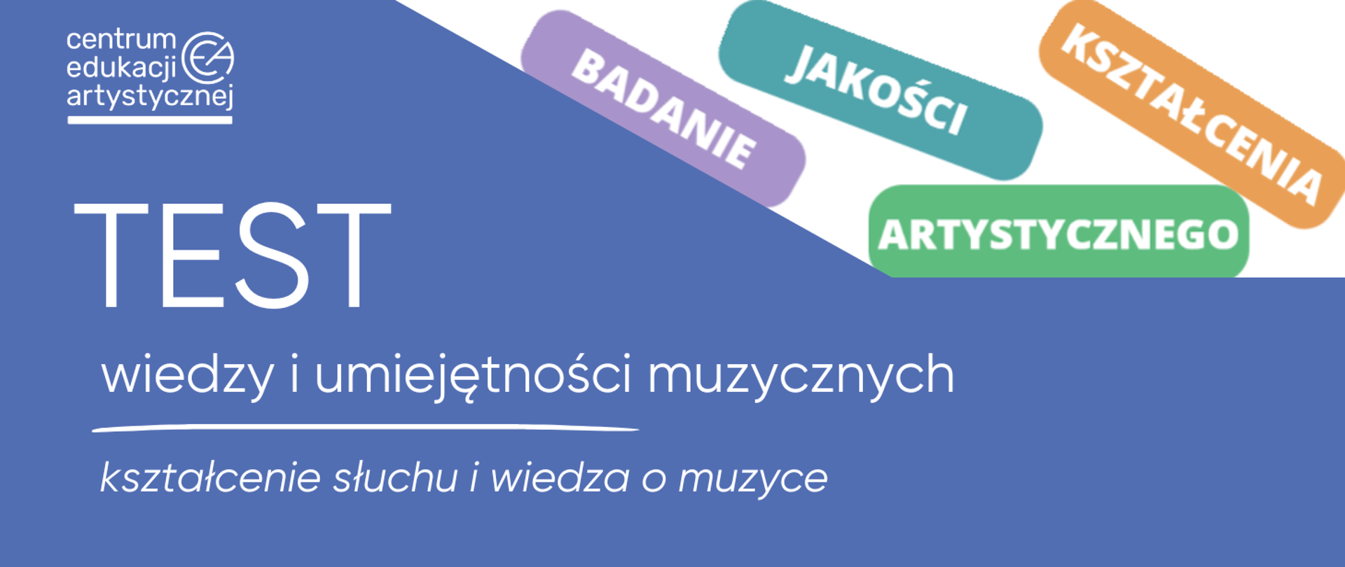 Pozioma grafika na niebieskim tle. W lewym górnym rogu biały logotyp i napis „centrum edukacji artystycznej”. Centralnie duży biały napis „TEST”, poniżej „wiedzy i umiejętności muzycznych”, a niżej pozioma biała linia i pod nią mniejszy tekst „kształcenie słuchu i wiedza o muzyce”. Napisy białe. W prawym górnym rogu na białym tle kolorowe etykiety z napisami: „BADANIE”, „JAKOŚCI”, „KSZTAŁCENIA”, „ARTYSTYCZNEGO”, ułożone ukośnie i nieregularnie.